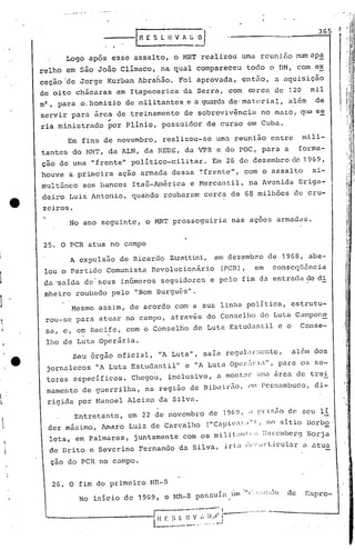 A expuls50 de Ricardo Zarattini,
lou o Partido Comunista Revolucion~rio
da 'saída de' seus infimeros seguidores'e
nheiro roubado pc.lo "Bom Burguôs".
J
,!
I
r
 I
e
~
I
~
-.,.. '" -.'- ..
- --·-I,H E S·E. H V 1 (j 0'/
Logo após esse assaI to, o MRT realizou uma reuni fionum ap~
relho em são João Clímaco, na qual compareceu todo o DN, com ex
ceção 'de Jorge Kurban Abra6ão. Foi aprovada, então, a aquisição
de oito ch5caras em Itapecerica da Serra, com rerca de 120 mil
m2., para o,homizio de militantes e a guarda de' ma terial, além de
servir para ~rca de treiriamento de sobreviv~ncia no mato, ~ill se
.-ria ministrado por plínio, possuidor de curso cm Cuba.
Em fins de novembro, realizou-se uma reunião entre mili~
tantes do HRT, da ALN, da REDE, da VPR e do pac, para a forma-
ção de urna "frente" político-militar. Em 26 de dezembro da 1969,
houve a primeira ação armada dessa ','frente", com o assalto si-
multâneo aos bancos Itaú-América e Hercantil, na Avenida Briga-
deiro Luiz Antonio, quando roubaram cerca de 68 mill16es de cru-
zeiros.
No ano seguinte, o MRT prosseguiria nas açoes armadas.
25. a PCR atua no campo
em dezembro de 1968, aba-
(peR), em conscqUSncia
pelo f im da entrada de di
Mesmo assjm, de aco~do com'a sua linha pOlitica, estrutu-
rou-se para atuar no campo, atl1avés do Conselho de Luta Campone
I
sa~ e, em Recife, com o Conselrio de Luta Estudantil e o Conse-
, .
lho de Luta aperãria.
Seu órgão oficial, "A Luta", saía re<Jul~ll.·!:cnte,além dos
jornalecos" A Luta Estudantil" e "A Luta Op(':r.~J: i,,", para os se-
tores especI.ficos. Chegou , inclusive, a mon taJ' U:H.:1.área de trei
namento de guerrilha, na região de Ribeirão, Nl PCl.-nambuco, di-
rigida por Manoel Aleixo da Silva.
Entretanto, em 22 de novembro ne 1969, .I !.~l'isiio de seu lí
der máximo', Amaro Luiz de Carvalho (I1Célpiv:lr,l" , no sítio 13orbo
leta, em Palmares, juntamente con~ os miliL1n,·:; ::~lt-cmbe)7<JBorja
de Brito e Severino Fernando da Silva, i.r5.~1 ,:,·:~.d·liculur.:1..:1.tua
ção do PCR no cumpo.
, '
i
i
,
/
,1
li
j
'
"
I,
II
i
'i
oI
I.
I.
I
I
° 
26. a fim do primeiro MR-B
No início de 1969, o MR-B
pos!;uía úm 0",0,.·::.!:;·,10
I
de Expro-
--.- ..•....-.-..,..-- I
_____________ ._1 H E ;i l n V,', 1),)" :---.---- ...--- ------ ...J
l o •• - _o·-.- o' •• -~
 