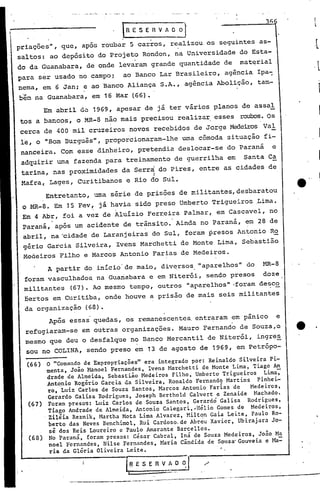 Após essas quedas, os remanescentes, entraram em pânico e
refugiaram-se em outras organizações. Mauro Fernando de Souza,o
mesmo que deu o desfalque no Banco Mercantil de Niterói, ingre~
sou no COLINA, sendo preso em 13 de agosto de 1969, em petrópo-
A partir do início'de maio, dive.rsos."aparelhos" do t-1R-8
foram vasculhados, na Guanabara e em Niterói, sendo presos doze
militantes (67). Ao mesmo tempo, outros "aparelhos" ,foram desco
oertos em Curitiba, onde houve a prisão de mais seis militantes
da organização (68).
.
I
l
36
'.
_._----_._-~-_ ..pp-_ ...._-~.-.~._------_ ... -. ------~----_....-
o "Comando de Expropriações" era integrado por: Reinaldo Silveira pi-
menta, João }~noel Fernandes, Ivens Marchetti de Monte Lima, Tiago An
drade de Almeida, Sebastião Medeiros Filho, Umberto' Trigueiros Lima7
Ant~nio Rogério Garcia da Silveira, Ronaldo Fernando Martins pinhei-
ro, Luiz Carlos de Souza Santos, Marcos Antonio Farias de Medeiros,
Gerardo Galisa Rodrigues, Joseph Berthold Calvert e Zenaide }tachado.
Foram presos: Luiz Carlos de Souza Santos, Gerardo Galisa Rodrigues,
Tiago Andrade de Almeida, Antonio Calegari,~Hélio Gomes de Medeiros,
Zilêia Reznik, Martha Mota Lima Alvarez, Milton Gaia Leite, Paulo Ro-
berto das Neves Benchimol, Rui Cardoso. de Abreu Xavier, Ubirajara Jo-
sé dos Reis Loureiro e Paulo Amarante Barcellos.
No Paraná, foram presos: César Cabral, Iná de Souza Medeiros, João Ma
noel Fernandes, Nilse .Fernandes, Maria Cândida de Sousa'Gouveia e }!a::
ria da Glória Oliveira Leite.
11:1 E S E R V A O ~.II
(68)
(67)
(66 )
Entretanto, uma série de prisões de militantes, desbaratou
o 1~-8. Em J5 Fev~ já havia sido preso Umberto Trigueiros .Lima.
Em 4 Abr, foi a vez de Aluízio Ferreira Palmar, em Cascavel, no
Paraná, após um acidente de trânsito. Ainda no Paraná, em 28 de, .
abril, na "cidade de Laranjeiras do Sul, foram presos An~onio Ro
gério Garcia Silveira, Ivens Marchetti de Monte Lima, Sebastião
Meáeiros Filho e Marcos Antonio Farias de Medeiros.
.
priac;ões", que, após roubar 5 carros, realizou os seguintes as-
saltos: ao depósito do Projeto Rondon, na Universidade do Esta-
do da Guanabara, de onde levaram grande quantidade de material
para ser usado no campo; ao Banco Lar Brasileiro, agência Ipa~
nema, em 6 Jan; e ao Banco Aliança S.A., agência Abolição, tam-
b'€t= na Guanabara, em 16 Mar (66).
Em abril UO 1969, apesar de já ter vários planos de assaI
tos a bancos, o MR-8 não mais precisou realizar, esses roubos.Os
cerca de 400 mil cruzeiros novos recebidos de Jorge Mede~s VaI
le, o "Bom Burguês", proporcionaram-lhe uma cômoda situação fi-
nanceira. Com esse dinheiro, pretendia deslocar-se do Paraná e
adquirir uma fazenda para treinamento de guerrilha em Santa Ca
tarina, nas proximidades da Serr~ do Pires, entre as cidades de
I
Mafra,Lages, Curitibanos e Rio do Sul.
 