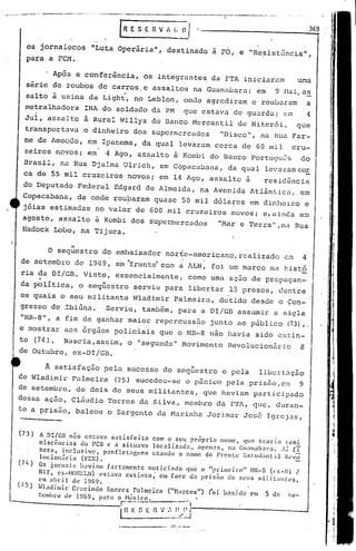 --- ..---- ... -::..-'.--
os jornalecos "Luta Operária", destinado a PO, e "Re,sistência11 ,
para a FCM.
369IR E S E n V I. L•.:J
A satisfação pelo sucesso do seqüestro e pela libcrtu.ção
Wladimir Palmeira (75) sucedeu-se o p5nico pela pris~o,om 9
de setembro, de dois de seus militantes, que haviam participado
dessa ação, Cláudio Torres ela Silva, membro da FTl,que, duran-
te a prisão, baleou o Sargento da Marinha Jorimar José Igrejas,
11 I
O sequestro do embaixador norte-americano, realizado cw 4
i
de setembro de 1969, e~ ~rent~ com a ALN, foi um marco na histó
~ia da DI/GB. Visto, essencialmente, como uma aç~o de propagan-
'da pOlítica, o seqüestro serviu para libertar 15 presos, dentre
os quais o seu militante Wladirnir Palmeira, detido desde o Con-
gresso de ~biGna. ,Serviu, também, para a DI/GD assumir a sigla
"NR-8", a fim de ganhar maior repercuss~o junto ao público (73),.
e mostrar aos 6rg~os policiais que o MR-8 nao havia sido extin-
to (74). Nascia,assim, o "segundo" Movimento Revolucionéirio 8
de Outubro, eX-DI/GD.
, Após a conf~rência, os integrantes da FTA iniciaru.m urna
série de roubos de carros. e assaI tos na Guanl.loar.:1.:em 9 [.1.:1.i,a~
salto à usina da Light, no Leblon, onde agredi.ram e roubaram a
metralhadora INA do soldado da PM que estava de guarda; 0ffi 4
Jul, assalt6 à Rural Willys do Danco Mercantil de Niter6i, que
transportava o dinheiro dos supermercados "Disco", na Hua Far-
me de Amoedo, em Ipanema, da qual levaram cerca de 60 mil cru-
zeiros novos; em 4 Ago, as~alto à Kombi do Banco Portugu~s do
Brasil, na Rua Djalrna Ulrich, em Copac.:tbana,da qual levaram cc.r
ca de 55 mil cruzeiros novos; em 14 Ago, assalto à resid~ncia
do Deputado Federal Edgard de Almeida, qa Avenida Atlântic~, em
Copacabana, de ond~ roubaram quase 50 mil d6lares em dinllciro e
jóias estimadas no valor de 600 mil cruzeiros novos; e,aiJlda em
agosto , assalto à Kombi dos supermercados "Mar e 'l'crra",na Rua
Hadbck Lobo, na Tijuca.
(3) A DI/Cil niío C$tav.:l sntisfcit:l com o seu prc;prio nomc, qllc trazia r~mi
niscências <.loPCI3 c a situava locniizada, :lpcnns, n,'1 (;u:lIlab.:lI·.:t, .J;í ri
zer:l, inclusivc, p.:tnflct:1gtms uS.:lndo o nomc de Frenle ESllld;llllil I~.'võ
lllcion~ria (FER).
(7/.) Os jornai:: klVi:1nt f:lrt:lmcntc noticindo quc o "primeiro" ~IR-S «'x-Dl I
NI'!', cx-HOI~ELN) t'SlaV:l cxtinto; cm face <.l:lpri.s.io de seus mili lill1tl~S,
c.~m'1l>ri 1 <.lc 1~69.
(75) tHadjmir Gl':lcindo So:n'cs P:llmclr:l ("Harcos") (oi b.:tni do em 5 de ~~e-
tCl1hro ll(' 1969, p:lrél o Nc~xic.o, _ ..._._
r----"---"- ' .
~
~ E ~~ E n 'J •.••I!.....Y i
_,__._.._J- •...-
 