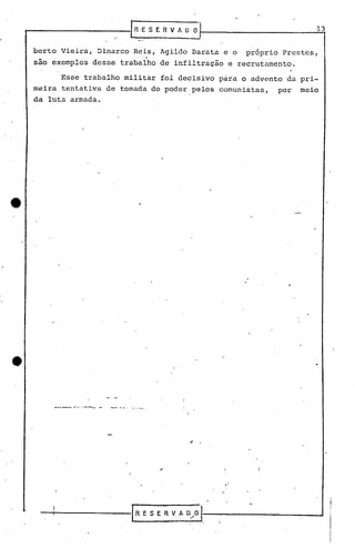 berto Vieira, Dinarco Reis, Agildo Darata e o próprio Prestes,
.
sao exemplos desse trabalho de infiltração e recrutamento.
Esse trabalho militar foi decisivo para o advento da pri-
meira tentativa de tomada do poder pelos comunistas, por meio
da luta armada •
.--- - --".- -
, .
"
 