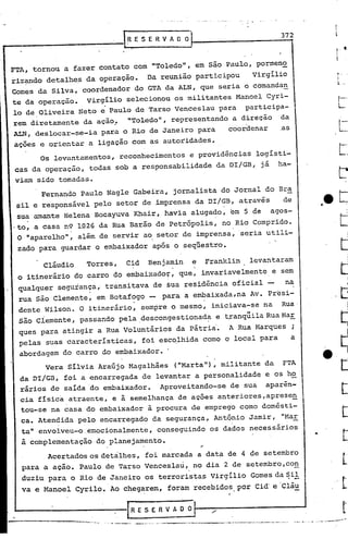 Os levan'tamentos, reconhecimentos e providências logisti-
cas da operação, todas sob a responsabilidade da DI/GB, já ha-
viam sido tomadas.
~-
I
l ..
t •I

..
372
._~~~---_._------~_•.-......•.. _.--- --..,.'-'
RESERVAool
"---' .._---,-..._-,"'-~~.
cláudio Torres, Cid Benjamin e Franklin levantaram
o itinerário do carro do embaixador, que, invariavelmente e sem
I
qualquer segurança, transitava de sua residência oficial - na
rua são Clemente, em Botafogo - para a embaixada,na Av. Presi-
dente Wilson. O itinerário, sempre o mesmo, iniciava-se na Rua
São Ciemente, passando pela descongestionada e t.ranqüilaRua Har. . --
ques para atingir a Rua Voluntários da pátria'. A Rua Harques ;
pelas suas caracteristicas, foi escolhida como o local para a
abordagem do carro do embaixador.
Vera Silvia Araújo Magalhães ("Marta"), militante da FTA
da DI/GB, foi a encarregada de levantar a personalidade e os h~
rários de saida do embaixador. Aproveitando-se de sua aparen-
cia fisica atraente, e a semelhança de açoes anteriores,apresen
tou-se na casa do embaixador.à procura de .emprego·como domésti-
ca. Atendida pelo encarregado da segurança, Antônio Jamir, "Har
ta" envolveu-o.emocionalmente, conseguindo os dados necessários
à complementação do planejamento.
Acertados os detàlhes, foi marcada a data de 4 de setembro
para a acao. Paulo de Tarso Venceslau, no dia 2 de setembro,co~
duziu para o Rio de Janeiro os terroristas Virgílio Gomes da Sil. --
va e Manoel Cyrilo. Ao chegarem, foram recebidos, por Cid'e Clá~
,.
Fernando Paulo Nagle Gabeira, jornalista do Jornal do Br~
sil e responsável pelo setor de imprensa da DI/GB, atravé's de
sua amante Helena Bocayuva Khair, havia alugado, em 5 de agos- .
.to, a casa n9 1026 da Rua Barão de Petrópolis, no Rio Comprido.
O "aparelho", além de servir ao setor de imprensa, seria utili-
zado para guardar o embaixador após o seqllestr9.
FTA, tornou a fazer contato com "Toledo", em são Paulo, pormen~
riz~do detalhes da operaçao. Da reunião participou virgilio
COmes da Silva, coordenador do GTA da ALN, que seria o comandan
te da operaçao. virgilio selecionou os militantes Manoel Cyri-
lo de Oliveira Neto e Paulo de Tarso Venceslau para participa-
rem diretamente da ação~ uToledo", representando a direção da
ALNt
deslocar-se-ia para o Rio de Janeiro para coordenar ,as
açoes e orientar a ligação com as autoridades.
 