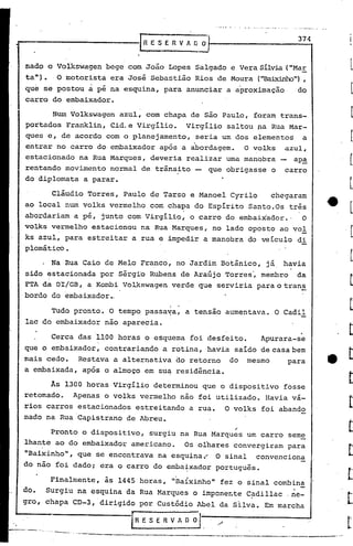 · " ,..,._'.~ ' ..' .., ~ '. ~-
I •
Tudo pronto. O tempo passa~a, a tensão aumentava. O Cadi1
lac do embaixador não aparecia.
-lR E S E RV A O~f-' __ - 37_4...,
Finalmente, às 1445 horas, "Baixinho" fez o sinal combina
,
Surgiu na esquina da Rua Marques o impone~te Cadi11ac ,ne-
chapa CD-3, dirigido por Custódio Abel da Si~va. Em marcha
l~E S ER V A O Ol,' ---.-•.-. -,.-.~--__--- ~--_._---_._-~-------~---_.~_.._,.
Cerca das 1100 horas o esquema foi desfeito. Apurara-se
que o embaixador, contrariando a rotina, havia saído de casa bem
mais cedo. Restava a alternativa do retorno do mesmo para
a embaixada, após o almoCo em su~ residência.
nado o Vqlkswagen bege com João Lopes Salgado e Vera Sílvia("Mar
ta"). .O motorista era José Sebastião Rios de Moura ("Bai..xi.nho"),
que se postou à pé na esquina, para anunciar a aproxima cão do
carro do embaixador.
t'
Pronto o dispositivo, surgiu na Rua Marques um carro seme
lhan~e ao do embaixador americano. Os olhares convergiram para
"Baixinho", que se encontrava na esquina.'" O sinal convenciona
do não foi dado; era o carro do emba~xador português.
do.
gro,
Nwn Volkswagcn azul, com chapa de são Paulo, foram trans-
portados Franklin, Cid.e Virgílio. Virgílio saltou ~a Rua Mar-
ques e, de acordo com o planejamento, seria um dos elementos a
entrar no carro do embaixador após a abordagem. o volks azul,
estacionado na Rua Marques, deveria realizar uma manobra - apa
rentando movimento normal de trânsito que obrigasse o carro
do diplomata a parar.
Cláudio Torres, Paulo de Tarso e Manoel Cyrilo chegaram
ao local num volks vermelho com chapa do Espírito Santo.Os três
abordariam a pé, junto com Virgílio, o carro do embaixador.' O
volks vermelho estacionou na Rua Marques, no lado oposto ao vol
ks azul, para estreitar a rua e impedir a manobrado veículo di
'plomático•
. Na Rua Caio de Melo Franco, no Jardim Botânico, já havia
sido estacionada por Sérgi'o Rubens de Araújo Torres', membro da
FTA da DI/GB, a KornbiVolkfiwagen verde que serviria para (,tran~
bordo do embaixador.,
As 1300 horas Virgílio determinou que o dispositivo fosse
.retomado. Apenas o volks vermelho nâo foi utilizado. Havia vá-
rios carros estacionados estreitando a rua. O volks foi abando
nado na Rua Capistrano de Abreu.
 
