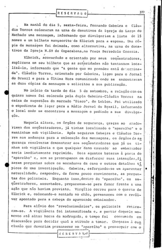 rR E S E R V A ~~1-- 3_7..,7
Na manhã do dia 5, sexta-feira, Fernando Gabeira e Cláu-
dio Torres colocaram na urna de donativos da igreja do Largo do
Machado uma mensagem, informando que divulgariam a lista de 15
nomes e um bilhete manyscr~to'de Elbrick para a esposa. Uma có-
pia da mensàgem foi deixada, como alternativa, na urna de dona-
tivos da Igreja N.S~ de Copacabana,na Praça Serzedelo Correia.
"Elbrick, acovardado e orientado por seus sequestradores,
suplicava em seu bilhete que as au~oridades não tentassem loca-
.' I
lizã-lo, informando que "a gente que me prendeu estã d~~er~ina-
da". clãudio Torres, orientado por Gabeira, ligou para o Jornal
do Brasil e para a Última Hora comunicando onde se encontravan
as duas cópias da mensagem e solicitou a sua publicação.
No inicio da' tarde do dia 5 de setembro, a relação C8i. os
quinze nomes foi colocada pela dupla Gabcira-Cl&udio Torres na
caixa de sugestões do.mercado "Disco", do Leblon. Foi utilizado
o expediente de ligar para a Rádio Jornal do Brasil, infor~ando
o local onde se encontrava a.mensagem e pedindo a sua div~lga-
çao.
Naquela altura, os órgãos de segurança, graças ao a~ado-
risn:'Odos seqüestradores, já tinham localizado o "aparelho" e o
mantinllam sob vigilância. Após seguirem Gabe~ra e'Cláudio 70r-
res nas andanças pnra a colocação das mensagens, os órgãos C.ês~
gurança resolveram' demonstrar aos seqüestradores que já os ti-
nham sob vigilância e que qualqu~r dano causado' ao embaixador
seria imediatamente reprimido. Dois agentes bateram ã por~a do
"apare1Jlo" e, sem se preocupareM em disfarçar suas intenções,fi
zeram perguntas sobre os moradores da casa e outros detalhes ti
picos de urna investigação. Gabeira, esforçando-se em aparentar
naturalidade, respondeu, de forma pouco convincente, as pergun-
tas dos policiais. Enquanto isso,dentro do "aparelho", os se-
"questradores, assustados, preparavam-se para fazer frente a uma
ação que não haviam previsto. Virgílio correu para o quarto de
Elbrick e, colocando-o sentado no chão, permaneceu com o revól-
ver apontado para a cabeça do apavorado embaixador.
Para alívio dos "revolucioniirios", os policiais retira-
ram-se. A viii15ncia foi intensificada e, a partir daquele mo-
mento até alt.:lShoras da m.:ldrug.:lda,o tempo foi COl1!Hlmido em
discussões para decidir qU.:lla atitude a tom.J.r. Cl1eC)ir.J.Inu. cün
clusfio que deveriam pcrm.:lneccrno "aparelho" c prosseguir com o
l~~~E -; v..~~~~j--------------..,.-J
•
 