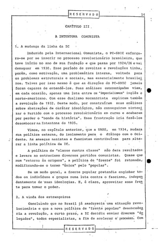 ...-.-~------- -.ER V A O O 14
CAPITULO 111
A INTENTONA COMUNISTA
1. A mudança da linha da IC
Induzido pela Internacional Comunista, o PC-SBIC esforça-
ra-se por se inserir no processo revolucionário brasileiro, que
teve início no ano de sua fun~ação e que pass.a por 1924/26 e vai
desaguar em 1930. Esse período de revoltas e revoluções tinha,
porém, como motivação, uma problemática interna, voltada para
os problemas estruturais e sociais, mas essencialmente brasilei
ros~ Talvez por isso mesmo é que as direções do PC-SEIC jamais
foram capazes de entendê-los. Suas análises estereotipadasviam,
em cada ocasião, apenas urna luta entre os "jmperialisrros"inglês e
norte-americano. Com esse dualismo mecanicista explicam também
a revolução de 1932. Deste modo, por construírem suas análises
sobre abstrações de caráter ideo~ógi~o, não conseguiram sintoni
zar o Partido com o processo revolu'cionário em curso e acabaram
por perder o "bonde da história". Essa frustração iria'fazê-los
desembocar na Intentona de 1935.
Vimos, no capItulo anterior, que a URSS, em 1934, mudara
Sua política externa, do isolamento para o diálogo com o oci-. .
dente. As ameaças nazistas e fascistas contribuíram para alte-
rar a linha política da IC.
A política de "classe contra classe" nao dera resultados
e levara ao ostracismo diversos partidos comunistas. Quase que
num "retorno às origens", a polític~ d~ "frente" foi retomada,' __
modificando-se o termo "Gnica" pelo "popular".
De um modo geral, a frente popular pretendia englobar to-
dos os.individuos e'grupos numa luta contra o fascismo, indepe~
dentemente de "suas ideologias. E, ~ claro, aproveitar essa fren
te para ~omar o poder.
I'
2. A vinda dos estrangeiros
Concluindo que no Brasil já amadurecia uma situação revo-
. ,..
lucionária e que a nova poli t~ca de "fren.te popular" desencadea
ria a revolução, a curto prazo, a IC decidiu enviar diversos "de
legados", todos especialistas,' a fim de acelerar o processo. Com
"-------...;...-----L~._ES E nv_~--.:---------- ...
 