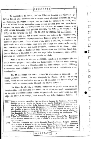 r
[...
L.
.1
.- .
---------- -------------. -.--,-..--."
 R E ,5 E R V A O 0·) 3_8_4
/.
Participaram da reunião: Carlos Alberto Soares de Freitas, Juarez Gui
marães de Brito, }uria do Carmo Brito, Apolo Heringer Lisboa, Herbert
Eustáquio de Carvalho, Inês Etienne Romeu, Helvécio Luiz Amorim Rat-
ton e Dilma Vana Rousseff Linhares, pelo COLINA; Carlos Franklin Pai-
xão Araújo e Antonio Luiz de Carvalho, pelo Rio Grande do Sul; Rafton
Nascimento Leão, por um grupo de Goiás; Raul David~do Valle Júnior e
Ida Furstein do Valle, por Brasília; e um elemento de codinomes "Fá-
bio" e "patrício", representando um grupo da Bahi"a.
O NML era liderado por: Jaime WalWiltz.Cardoso ("Harcelo"), Frapcisco
Celso Calmon Ferreira da Silva ("Ti~lio")'e Alan Marinho de Albuquer-
que ("Alex"). '.'
A DDD era liderada por: Jorge Eduardo Saavedra Durão, Sérgio Emanuel
Dias Campos e Álvaro Arthur do Couto Lemos Neto, além de Fernando
Luiz Nogueira de Souza, Cláudio Jorge Cnmara, Carlos ~lincBaumfeld' e
Wilson Thimóteo Júnior e sua esposa Flávia de Camargo Cavalcanti de
Thimóteo.
(87)
(86)
(85)
Em 31 de março de .1969, o COLINA executou o assalto ao
Banco Andrade Arnaud, na· Rua Visconde 'da Gávea, n9 92, na Guana'
bara, onde foram roubados cerca de 45 milhões de cruzeiros e foi'
assassinado o comerciante Manoel da Silva Dutra •.
Em fins de abril, o COLINA realizou um pleno numa casa em
Petrópolis, com duração de cerca d~ 10 dias ,ao qual canpareceram
,os mesmos representantes dessa organização que' estiveram' na re~
nião do início de março, com exceçao de Inês Etienne Romeu, e
Ainda no mês de março, o COLINA recebeu a incorporação de
dois novos grupos, centrados na Guanabara: o Núcleo Marxista-Le
.ninista (~). (86) e a Dissidência da Dissidênçia' (OOO)· (87), en
grossando seus efetivos e tornando mais forte e importante a or
ganização.
Em novembro de 1968, Carlos Alberto Soares de Freitas já
havia feito uma reunião com ó grupo numa chácara próxima ao baiE
ro Ipanema, em 2orto Alegre, e, em fins de janeiro de 1969, Ma-,
ll:~a doCAJ:mo Brito, convidou esae grupo gaúcho para uma reunião em
~GWq., nA qu~~ alo .$·~nt:.o9:rariaao COLINA. Ao mesmo tempo, o CO
~~MRg~~~ê~~h~~~b~ª~ffi @~~~@g g~~~~~t d~ DQh~~,d~Go~ás e do
pr6piia Ria GftiHàé às süi. Nô infê~ôaê màrc~ Eôi fêaiiiàda a
reunião prevista na Rua Miguel Lemos, no bairro de Copacabana,
ã qual compareceram repre~entantes desses grupos (85). Nas d~s-
cuss?es políticas, ficou claro que, para o COLINA, o caráter da
revolução era socialista, mas com uma etapa de libertação nacio
nal. Decidiram fazer uma nova reunião, dentro de 60 dias, para
efetivar a fusão e deslocar dois militantes do COLINA, LisztBe~
jamin Vieira e cláudio Galeno de Magalhães Linhares, para inten
sificar os trabalhos no Rio Grande do Sul.
 