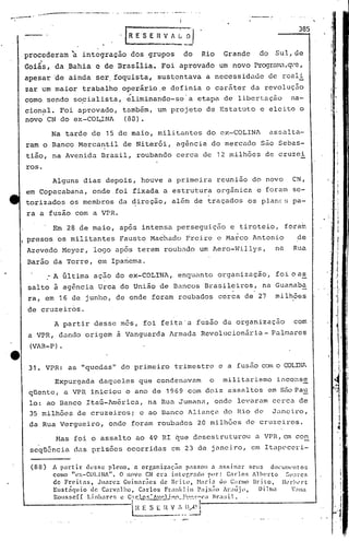 ,.•..--..--- •.
_..~.•.••--~-~ •._----------. •...••.•- •••"""'-.p _.__ .~-_ .•_.•.•. .;... - _ ••_-~._. -
I
I'
..rR E' S E n v A I~ o''
---
385
procederam à integração dos grupos do Rio Grande do Sul, de
•
Goiás, da Bahia e de Drasilia. Foi aprovado um novo Progr~D,~'~,
apesar de ainda ser, foquista~ sustentava a necessiduJe de reali
zar um maior trabalho operá~io.e definia o caráter da revolução
~ .
cornosendo so~ialista, eliminando-se a etapa de libertação na-
cion~l. Foi aprovado, também, um projeto de Estatuto e eleito o
novo CN do ex-COL~NA (80).
Na tarde de 15 de maio, militantes do ex-COLINA assalta-
ram o Banco Mercantil de Niterói, agência do mercudo são Sebas-
tião, na Avenida Brasil, roubando cerca de 12 milhões de cruzei
ros.
i I
Alguns dias depois, houve a primeira reunião do novo CN,
em Copacabana, onde.foi fixada a estrutura orgânica e foram se-
torizados os membros da direção, além de traçados os plane~; pa-
f
-i·ra a usao com a VPR.
Em 28 de maio, após intensa perseguição e tiroteio, foram
 presos os militantes Fausto Machado :r;reiree Marco Antonio de
Azevedo Meyer, logo após terem roubado um Aero-Willys, na Rua
Barão da Torre, em Ipanema .
.-A última ação do ex-COLINA, enquanto organização, foi o as
salto ã ag6ncia Urca do Uniio de Bancos Brasileiros, na Guanaba. .
ra, em 16 de junho, de onde foram roubados cerca de 27 milhões
de cruzeiros.
A partir desse mês, foi feita'a fusão da organização com
a VPR, dando origem ã Vanguarda Armada Revolucionãria- Palmares
(VAR-P) •
31. VPR: as "quedas" do primeiro t.rimestre e a fusão com o mLIW .....
Expurgada daqueles que condenavam o militarismo inconse
qUente, a VPR iniciou o ano de 1969 com dois assaltos em s50 Pau
lo: ao Banco Itaú-lmérica, na Rua Jumana, onde levaram cc·rca de
35 milhões de cruzeirosi e ao Banco Alianç~ do Rio de Janeiro,
da Rua Vergueiro, onde foram roubados 20 milhões de cruzeiros.
Has foi o assalto ao 49 RI que dcscsLruturou a VPR, em co~
seqü~ncia das pris6es ocorridas em 23 de jnneiro, em Itapeceri-
(88) fi. partir desse pleno, n organização passou a assinar scu~ dOl'UI:ll'nto5
como "ex-COl.INA". O nnvo CN cra integrado por: C.l1"10S Alherto Sll;ircs
de Freitas, Juarez. Cuimariics de Brito, H;,rl.:1 UO C;lrlllO Brito, lkr"~'rt:
Bustiquio de Carvalho, C.:1rlos FrankJ in p;~x7io Ar;llijl', Di.1ma ';Ina
Rou s se ([ 1.inha rC' ~ e C:f.10..C::· "'~dj..".0_,Y~~'-~·"(' a Hr a si 1 •: 1 .-1
~~~ •.~-~J~
I
..i
'1
"'';
 