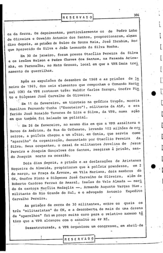 . 1
----------------.-- .----....--•.....•-
I.R E S E R V' A O: 9 fo------..-------'
'~-----------
"
As pris~es de cerca de 30 militantes, en~re os quais os
três "militaristas" do CN, e a descoberta,.de mais de uma dezena
de "aparelhos" foi um preço muito caro para.o relativo sucesso tá
. .
tico que a VPR alcançou com o as~alto ao 49 RI.
r
Desestruturada, a VPR organizou um congresso,o em abril de
Carvalho Pereira.
Dois dias pepois, a prisão e.as declarações de Aristenes
Nogueira de Almeida, propiciaram que a pólí.cia'prendesse, em 2
de março, na Praça da Árvore, em Vila Mariana, dois membros do
CN, Onofre Pinto e Diógenes José Carvalho de Oliveira, além de
Roberto Cardoso Ferraz do Amaral, Isaias do Vale Almada -- mar~
do da cant?~a ~~~ilia.Medaglia --, Armando Augusto Vargas Dias,
militante do Rio Grande do Sul, e o advogado Antonio Expedito
.'
_IR E S E R V h O O 1--_--------3-8
-t
6
..
.•' Em 26 de fevereiro, no mesmo dia em que a VPR assaltava o
Ban.co da América, da Rua do Orfanato, levando 102 milhões de cru
zeiros, a policia chegou. a um sitio~ em Cotia, que servia como
"aparelho" da organização, denunciado 'por 'Otací.lioPereira da,
Silva. Seus ocupantes, o casal de militantes Jovelina de Jesus'
Pereira e Joaquim Gonçalves dos Santos, reagiram à prisão, sen-
do Joaquim morto na ocasião.
.Em 11 de fevereiro, em tiroteio na gráfica ur~p~s, morria
Hamilton Fernando 'Cunha· ("Escoteiro"), militante da ALN, e era
ferido José Ronaldo Tavares de Lira e·Silva, da VPR, numa açao
em que ta~ém, foi baleado um policial •
Após as expulsões de dezembro de 1968 e as prisões de j~
neiro de 1969, dos seis elementos que compunham o Comando Nacio
nal (CN) da VPR restavam três: Waldir Carlos Sarapu, Onofre Pin
to e Diógenes José Carvalho de Oliveira •
ca da Serra. Os depoimentos, particularmente os de Pedro Lobo
de Oliveira e Oswaldo Antonio dos Santos, proporcionaram, al~
div.sdepois, as prisõesde Dulce de Souza Haia, José Ibrahim, Ro-:
que Aparecido da Silva e João Leonardo da Silva Rocha.
Em 30 de janeiro, foram presos Otacilio Pereira da Silva
e os irmãos Nel'son e Pedro Chaves dos Santos, na Fazenda Arira-
nha, em paranaiba, no Mato Grosso, local em que'a VPRfazia trei
namento de guerrilhas.
 