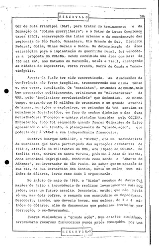 IR E S ~ i< V 1~
------,---
.••. ~~ ••. _._ . .:.. __ ••. , ••••. _.~ .•• "l ••. ~ __ ~. _
389
tor de Luta Principal (SLP), para tratar do treinamento e da
formação da "coluna guerrilheira"; e o Setor de Lutas Complcme~
tares' (SLC), encarregado das lutas urbanas e da coordenação das
regionai.s de são PauJ:o,'Guanabara,. Rio Grande do Sul, Distrito
~
Federal, Goiás, 'Hinas Gerais e Bahia. Na determinação da arca
estratãgica para a implantaçáo da guerrilha rural, foi vencedo-
.-
ra a proposta ~oCOLINA, sendo escolhida uma ãrea com mais de
100 mil km2
, nos Estados do Haranhão, Goi5s e Piaui, abrangendo
as cidades de Impera triz, Porto Franco, Barra do Corda e 'l'ocan-
tinópolis.
Apesar da fusão ter sido concretizada, as discussões da
~onfer~ncia não foram tra9üilas, transcorrendo num clima tenso
e, por vezes, tumultuado. Os "massistas ".'or iundos do CDLlNA, mais
bem preparados politicamente, criticavam os "militaristas" da
VPR, pelo "imediatismo revolucionário" que defendiam. Ao mesmo
tempo, entrando com 55 milhões de cruzeiros e um grande arsenal
de 'armas, munições e explosivos, os oriundos da VPR sentiam-se
moralmente fortalecidos, em face do nenhum dinheiro e das duas
metralhadoras Thompson e quatro pistolas trazidas pelo COLINA.
Entretanto, tudo foi esquecido quando Juarez Guimarães de Brito,
. ,
apresentou o seu trunfo, o planejamento da "grande,aç~o", que
pOderia'dar à VAR-P a sua independên~ia financeira.
Gustavo Buarque Sc~ill~r, o "Bicho~', er~ um secundarista
da Guanabara que havia participado das agitações estudantis de
1968 e, através de militantes do NML, era lígado ao COLINA. De
familia rica, morava em Sant~ Tereza, próximo ã casa de sua tia,
Anna Benchimol Capriglione, conhc.>cidacomo sendo a "amante do
Adhemar", ex-Governador de são Paulo. Ao saber que no caS<lrao de
. . ..." .
sua tia, na Rua Bernardino dos Santos, havia um cofre com mi-
lhões de dólares, levou esse dado à organização.
No inicio de maio de 1969, o "Bicho" recebeu de JtklrCZ Gui
maraes de Brito a incumbência' de realizar levnntamcnt.os mais acu
rados, para um futuro assalto. Descobriu, então, que nao havia
so um, mas dois cofres, o segundo num escrit6rio em Cop~cabana.
Descobriu, tamb&m, que deveria haver, nos cofres, de 2 a 4 mi-
'lhões de 'dólares, além de documentos que poderi.am incrimi.niU:por
corrupçüo, o ex-Governador.
Juarez vislumbrou a "grande ação". Num ass~lto sÍJnult:[1nc.'O,
arrecndnria recursos finul1.ceirosnunca antes conseguidos por uma
I I
"
~!~_f,_:~~_~._Iv.~1
I
I
,I
--. --. , --~.~.__ '. __ .. __ ...•.•.----- •....... __ r·_·~ .....·_·__
 