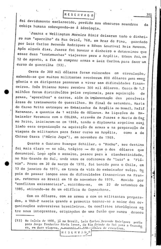 [R E S E il V Ai~.
foi devidamentb esclarecido, perdido nos obscUros meandros
cobiça humana sobrepondo-se à ideologia.
391
da
'Juarez e Wellington .Moreira Diniz deixaram todo o dinhei-
ro num "aparelho" da ~ua Oricá, 768, em Bra.z de Pina, guardado
por Luiz Carlos Rezende Rodrigues e Edson Lourival Reis H:mezes.
Após alguns dias, Juarez foi buscar o dinheiro e determinou que
essas duas "te~temunhas" viajassem para a Arg6lia. Edson foi,em,
12 de agosto, a fim de comprar armas e Luiz Carlos, para fazerum
curso de guerrilha (93).
Cerca de 300 mil dólares foram colocados em circulaç~o,.
sabendo-se que muitos militantes receberam 800 dólares para emeE
gência e os dirigentes passaram a viver sem dificuldades finan-
ceiras. Inês Etienne Romeu recebeu 300 m,il dólares. Cerca ele1,2
milhões foram distribuIdos ~elas regionais, para aquisição de
?rmas, "aparelhos" e carros, além da implem2ntãçàodas possíveis
ár~as de treinamento de guerrilhas. No final de setembro,. Naria
do Carmo Brito entregou ao Emba~xador da Argélia no Bras1l,IIafif
Keramane, a quantia de 1 milhão de dólares. As ligüções do Em-
baixador Keranwne com o COLINA, através de Juarez e Hari.ado Car
mo Brito, iniciaram-se em 1968, tendo o diplomata argelino auxi
liado essa organização na aquisição de armas e na preparaç~o de
viagens de mili tantes para fazer curso na Argélia, como a de
Chizuo Ozava ("Bário Japa"), em novembro de 1969.
Quanto'a Gustavo Buarque Schiller, o "Bicho", seu destino
foi mais claro -- se não, trágico -- do que o dos dólares que
denuncio~. Logb após o assalto, passou para a clandestinidade,
no Rio ',Grandedo Sul, onde usou os codinorncs de "Luiz" e "Flá-
e via". Preso em 30 de março de 1970, foi banido para o Chile, em
13 de janeiro de 1971, em troca da vida do embaixador suíço. De
pois de passar longos anos de dificuldades financeiras na Fran-
ça, retornou ao Brasil em 18 de novembro de 1979. Movido por
"conflitos existenciais",. suicidou-se, em 22 de setembro de
1985, atirando-se de um edifício de Copacabana.
Com os dólares, com as armas e com os militantes prepara-
dos, a VAR-P nascia grande e prometia torn~r-se a maior das or-
ganizações subversivas brasileiras. Os conflitos ideológicos e~
tre seus integrantes, origin?dos ~e uma fusfioque llunCa desceu
(93) No início (h") 1970. já no l3rnsil. Luiz C:lrlo:; .I~l'Z(·llll(' 1~('ldrigl1<.'8 pediu'
p:ra .Jorge Frcclcric.n Stl'in }cv:r. do Rio ,Gr:llhk do ::111 p:l1'n :l GIl;lll:tba
r:. cm clu:l~ vi."f,C'lls. f:1-'l~.':~I'':.._:!..:'~·;''lilh;I(,:;dl' Cl'IlZl'il'on. -
l~ ~,l I~,~.,~.•_~~~
 