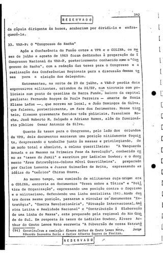 33. VAR-P: O "Congresso do Racha
Jl
A~ÓS a Conferência de Fusão entre a VPR e o COLINA, os me
ses de julho e agosto de 1969 foram dedicadosã preparação do I
Congresso Nacional da VAR-P, posteriormente conhecido Caro o "Con
gresso do Racha ", com a redação das teses para o Congresso e a
realização das Conferências Regionais para a discussão dessas te
ses para a eleição dos delegados.
Quanto às teses para o Congresso, pelo lado dos oriundos
da VPR, dois documentos marcavam uma posição nitidamente foqui~
ta, 'desprezando o trabalho junto às massas e privilegiando, de
. .
um modo total e absoluto, a coluna guerrilheira: liAVanguarda
Armada e as Massas na Primeira Fase da Revolução", conhecido co
mo as 11 teses do Ja.mil" e escritos por Ladislas Dowbor; e o doc~
.mento lI)rea"Estratégica-ColunaHóv~l Guerril~eira", preparado
por Carlos Lamarca e Juarez Guimarães de Br~to, expres~ando as
id5ias do "teórico" Chizuo Ozava.
Entrementes, na noite de 29 de julho, a VAR-P perdia dois
expressivos militantes, oriundos da DI/SP, num tiroteio com po-
r-..>
liciais num posto de gasolina da Barra Funda, bairro da capital
paulista: Fernando Borges de Paula Ferreira - amante de Sonia
Eliane Lafoz --,.que morreu no local, e João Domingos da Silva,
que faleceu, posteriórmente, em face dos feri~entos. Nesse tiro
teio; f.icaram gravemente' feridos' três policiais, Franc"isco Ro-
cha, José Roberto M. Salgado e Adriano Ramos, além do funcioná-
rio público Osmar Antonio da Silva.
392
Jorge
_______ •• ,_ .••• _--.-. P"'""" ••••• -••• ,.~ ••••
enfra-
(94) Constituir3m a comissão: Álvaro Arthur do Couto Lemos N~to,
Edu3rdo S33vedra Durão e C3rlos Alberto Soares de Freit3s.
t~E '5 E ~ ~ Ao~1 .~
-.----- '---'---"~.""-' ~---------
Ao mesmo tempo, uma comissão de militantes cuja origem era
o COLINA, escrevia os documentos "Teses sobre a Tática" e "Poli
tica de Organização", expressando urnaposição contra o foquismo
e o militarismo, defendendo uma linha socialista (94).~ de~
tro dessa mesma posição, passaram a circular os~documentos "~s-
tratégia", "Guerra Revolucionária", "Situação Internacional,Am§.
rica Latina e Realidade Nacional" e "Contribuição à Elaboração
de uma Linha de Massa", este preparado pela r~gional do Rio Gran
de do Sul. Em resposta às teses de Ladislas Dowbor, Alvaro Ar-
thur do Couto Lemos Neto escrevia "A S~bversão de nossa Estraté
~ E 5 E fllv A.0 ~
da cúpula dirigente às bases, acabariam por dividi-la e
quecê-Ia.
 