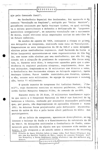 ... ,;~.. ,- -.. -.-..... I
I I
mil"), cujo documento suscitou as maiores pol~micas, a16m de FCE
nando Carlos Mesquita Sampaio Filho, do comando da ex-VPR.
g;a pelo Camarada Jamil".
Na Conferência Especial dos Deslocados, foi aprovado o d~
cumento "Revoluçã'o no.Foquismo"; redigido por "Helio Moreira",
pseudônimo utilizado por ~poio HeFinger Lisboa, no qual critic~
va a coluna guerrilheira e defendia a deflagraç~o de "pequenas
gu'errilhas.irregulares", em estreita vinculação com o movimento
"de massa, cujos efet.ivos nelas empenhados seriam os embr iões de
um futuro exército.
Em meados·de agosto de 1969, começaram a chegar os primei
ros delegados ao congresso, realizado numa casa em Teresópolis.
Compareceram os seis integrantes do CN da VAR-·P e nove delegados
eleit6s pelas confcr~ncias regionais. José Raimundo da Costa e
Celso Lungaretti apresentaram-se como r~prescntantes de s50 Pau
10, sem terem sido eleitos por uma confer6ncia, que não foi rea
lizada sob a alegação de problemas de segurança. Não foram acei
tos, e, durante seis dias, ~ congresso aguardou priraque a cbn-
f0r6ncia da regional paulista elegasse, regulármente, dois no-
vos d~lcCJa<.1os.CO:11pletando-seos 16 mi litantes com di.reito a voto,
a Confcr6ncia dos Deslocados elegeu um delegado espcciul, Apolo
Heringer l,isboa. Forum também convidados, com direito, apenas,
a voz, ou tros seis mili tanotes. Na equipe doe segurança e llIanutcn
çao, havia 11 militantes.
o grande ausente do congresso foi Ladislas Dowbor,
393
("Ja-
I
I
• I
i

I

I
1
I-,I
I
i
I
j
1OI
I
jo
Durante cerca de 20, dias, 33 militantes transfonna.::::·':1!01aqui.-
10 que seria o I. Congresso Nacional da VAR~P num festiva]. de be
bedeiras e tóxicos, recheado por acirradas discussôcs políticai
que, por pouco, não degringolaram em agressões físicas c tiros
(95). Os debates foram prejudicados pelo deficiente encaminha-
mento da ordem do dia e pelo baixo nível político da m6din dos
participantes.
J5 no inicio do congresso, apareceram divergências, ao rea
lizareluo balançada fusão e o ~uncionamcnto da estrutu~a do CNI' • •
qa V~R-P. Os delegados criticatam a Conferência du Pus5o, esta-
belecida pela decis5.q da cúpula scm que tivesscm sido ouvic..1.:1Sas
basC's, e n.=1ochegar<lm.a.um acordo sobre a estrutul-a da orqaniza
(95) ClúIllio de Souza Ribeiro hchl~U o tempo todo; R;ll HllUr.1 Elh"':lI1!',l'r uor
miu com AI~ ~1.1till1e 'l'{'nório da Hota, {'RpO!;a do alls('ntc FC'l"n:lntloC;l-::-
los ~1t·scillit.1; c D.1rcy Rod.ril~lIC'S t.entou violt.'nl:ll· lIm:l d:l5 l1lul111:l"l~:; pr~
scutcs. [~( E S E li V!~;,,0 I
'I
I
I
I
I
1
·1
••
 