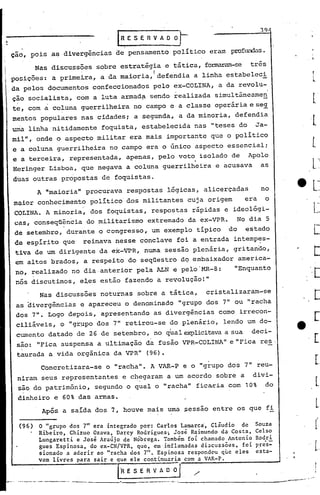 (
I'
3c)
Souza
Celso
Rodri
.-p.res-
esta-
Após a saída dos 7, houve mais uma ?essao entre os que fi
o "grupo dos 7" era integrado por: Carlos Lamarca Cláudio de
Ribeiro, Chizuo Ozava, Darcy Rodrigues; José Raim~ndo da Costa,
Lungaretti e José Araújo de Nóbrega. Também foi chamado Antonio
gues Espinosa, do ex-CN/VPR, que, em inflamadas discussões, foi
sionado a aderir no "racha dos 7". Espinosa respondeu que eles
vam livres para sair·c que ele continuaria com a VAR-P.
'ORE S E R V A D °{_.__/ ..-I
__ -o __ . - . . -- ..--.--.-. _. ------'--.------- ..----' ....i -,'"
(96)
Concretizara-se o "racha". A VAR-P e o "grupo dos 7" reu-
niram seus representantes e chegaram a um acordo sobre a divi-
são do patrimônio, segundo o qual o "racha" fica-ria com 10% do
dinheiro e 60% das armas.
A "maioria" procurava respostas lógicas, alicerçadas no
maior conhecimento político dos militan·tes cuja origem era o
COLINA. A minoria, dos foquistas; respostas rápidas e ideológi-
cas, conseqü~n6ia do militarismo extremado da ~x-VPR. No dia 5
de setembro, durante o congresso, um exemplo típico do estado
de esp.í.ritoque reinava nesse conclave foi a entrada intempes-
tiva de um dirigente da ex-VPR, numa sessão plenária, gritando,
em altos brados, a respeito do seqüestro dq embaixador america-
no, realizado no dia·anterior pela ALN e pelo'MR-8: "Enquanto
nós discutimos, e~es estão fazendo a revolução!"
Nas discussões noturnas sobre a tática, cristalizaram-se
as oivergências e apareceu o denominado "grupo dos 7" ou "racha
dos .7". Logo depois, apresentando as divergências como irrecon-
ciliáveis, o "gr).lpodos 7" retirou-se do plenário, lendo um do-
I
cumento datado de 26 de setembro, no qual explicitavaa sua deci-
são: "Fica suspensa a ultimação da fusão VPR-COLINA" e "Fica res .
taurada a vida orgânica da VPR" (96).
IRESERVADO)
çao, pois as divergências de pensamento pol.í.ticoeram profW1das.
Nas discussões sobre estratégia e tática, fOnMOCam-se três
po~ições: a primeira, a da maioria, I defendia a linha estabeleci
.da pelos documentos confeccionados pelo ex-COLINA, a da revolu-
çao socialista, com a luta armad~ sendo realizada simultâneamen
te, com a coluna guerrilheira no campo ea classe operáriaese~
mentos populares nas cidades; a segunda, a da minoria, defendia
unialinha nitidamente foquista, estabelecida nas "teses do Ja-
mil", onde o aspecto militar era mais importante que o politico
e a coluna guerrilheira no campo era o único aspecto essencial;
e a terceira, representada, apenas, pelo voto isolado de Apolo
Heringer Lisboa, que negava a coluna guerrilheira e acusava as
duas outras propostas de foquistas.
 