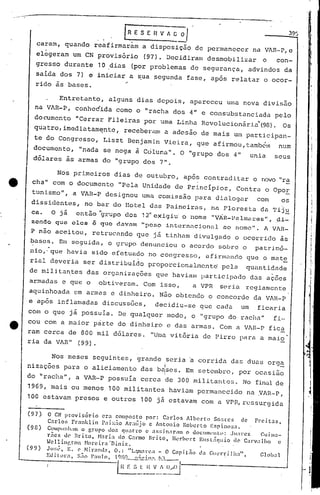 .'
LR E S E ~ A_~ O I' .
reafirmarãm a disposiç50 de permanecer na v~n-p,c
provisório (97). Decidiram desmobili2ar o con-
10.dias (por problemas de segurança, advindos da
iniciar a sua ~egunda fase, após relatar o ocor-
caram, quando
elegeram um CN
gresso durante
salda dos 7) e
rido às bases.
,
'I
I
.I
I
I
II
!
iOi
I
1o'
Nos primeiros dias de outubro, apos contradi tar o novo "ra
cha" com o documento "Pela Unidade de Princípios, ContrcJ.o Opo!,
tunismo", a VAR-P designou umcJ.comissão para dialogar com os
disSidentes, no bar do Ilot,eldas Painciras, na Floresta da 'l'ij~
ca. O já cnt5.o "g];,UPO dos 12" exigi.u·o nome "VAH-Palrn<'tJ:es", ,di-
zendo quo eles ÉS que d.:::tvnm"peso intcrnacionéll élO nome". A VlR-
P n~o aceitou, retrucando que jã tinham divulgado o ocorrido ãs
bases. Em seguida, o grupo denunciou o acordo sobre o patrimô-
nio,' que havia sido efetUéldo no congresso, a f iorllluncloque o ma t~
rial deveria ser distribuído proporcionalmente pela qUélntidade
de militantes das orgunizações que havialllparticipado das ações
armadas e que o obtiveram. Com isso, a VPR seri.a regiamente
aquinhoada ~~m armas e dinheiro. Não obtendo o concorde da VAH-P
e após inflamadas discussões, deci.diu-se que cada um ficaria
Entretanto, alguns dias depois, apareceu uma nova divisão
na V~R-P, conhe6ida como o "racha dos 4" e consubstanciada pelo
documento "Cerrar Fileiras por uma LinhcJ.Revolucionár.i..:t"(98).Os
qu~tro,imediatam~ntc, receberam a adesão de mais um participan-
te do Congresso, Liszt Benjamin Vieira, que afirmou,tamb~n num
documento, "nada se nega à Coluna". O "grupo dos 4" unia seus
dólares às armas do "grupo dos 7".
Nos meses seguintes, grande ,seria a corrida das duas org~
- I _
nizaçocs para o aliciamento das bases. Em setembro, por ocasiao
I
ria da VAR" (99).
do "racha", a VAR-P possuía cerca de 300 militantc~5. No final de
1969, mais ou menos 100 militantes haviam permanecido na VAR-P,
100 estavam presos e outros 100 já estavam com a VPR,rcssurgida
(97} O CN provis6rio era compocto por: C~rlos hlbcrtu So~res de Frcil~s,
Carlos Frnnklin P;1i::::10 hr;llijo e Antonio Roberto Esrino~w.
(98) C(IIIlPlIllh;m o grupo dor. qll.:1tro c assin.,rmn o <.lOCllllll~lt(l: .J1I;lrcz r.UiHl~-
ritcs <.le Brito, N:lria do Carmo Brito) HL'rh(,l~t EII:;L.;qllio de C;lI'v;llho e
-1e 11ingl"on Norc irn 'n.lniz.
(99) Jo:;~~, E. (' Nirnl1d:l, o.: tlL.lm:lre~ - O Cnpis:.10 da r.1Il.'n~i.]hatl, G]()b~l
Ed illlr a. s;jo P., 1110. 1C)Hn.•_.~;'; <' lo!.';". !'.:L_
1 H E ~)_:_~ __::_~!~~-----'
.- ~
De qualquer modo, "grupo do racha" fi-,
com o que Ja possula. o
e cou com a maior pàrte do dinheiro e das armas. Com a VlR-P fica
ram cerca de 800 mil dólares. "Ur..lavitória de Pirro para a maio
 