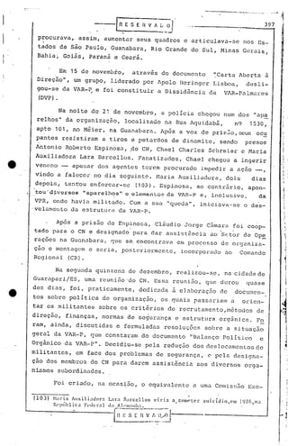 0 0" __ 0"'_' •••• - fi
397
procurava,. assim, aumentar seus quadros e articulava-se nos Es-.
tados de são Paulo, Guanabara, Rio Grande do Sul, Minas Gerais,
Bahia; Goiás, Paraná e Ce~rá.
Em 15 de novembfo, atravãs do documento ~Carta Aberta ã
Direção", um grupo, liderado por Apolo Hcringcr Lisboa, desli-
gou-se da VAR-~ e foi constituir a Dissidencia da VAR-Palmares
(DVP).
Após a prisão <1eEr,pinosa, Cláudio Jorge Câmara foi coop-
tado para o CN e clesignado'para dar assistência ao 'S~t~r de Op~
raçoes na Guanabara, que se,encontrava em processo de organiza-
ç50 e montagem e seria, posteriormente, incorporado ao Comando
Rcgionill (CR).
Na noite de 21 de novembro, é.l polícia chegou num dos "ap~
relhos" da organi zaç50, locali "",adonu Rua Agu iodabã, nCf 1530,
apto 101, no Méier, na Guanabara. Após a voz de pris~o,scus oc~
pantes resistiram a tiros e petardos de dinamite, sendo presos
Antonio Roberto Espinosa, fto CN, Chael Charles Schreier e Maria
Auxiliadora Lara Barcellos. Fanatizados,' Chael chegou a ingerir
.e Veneno - apesar dos agentes terem procurado impedir a açio_,
Vindo a falecer no dia seguint0.. Naria Auxilioc1üra, dois dias
depois, tentou enforcar-se (103). Espinosa, ao contr5rio, apon-
tou'diversos "aparelhos"eelemenLo::::da VlR-P 0, inclusive, da• o
VPR, onde havia militado. Com a sua "queda", inicioava.-seo des-
'velamento da estruturélda VI-H-P.
I
01,
I
1'I,
I i.
i
I"
i
I
1
iI
I
; ·1
Na segunda quinzena de dezembro, realizou-se, na cidade de
Guarapari/ES, uma reunifio'do CN. Essa reunião, que durou quase
dez dias, foi, praticamente, dedicada à elaboração de documen-
tos sobre política de organizaç50, os quais passariam a orien-
tar os militantes sobre os critérios de recrutamento,métodos de

direç~o, finanças, normas de se~urança e estrutura orgânica. Fo
ram, ainda, discutidas e formuladas resoluções sobre a situaçâo
geral da VAR-P, que constaram do documento "Balanço' Político e
Orgânico da VAR-P". Decidiu-se pela redução dos eles]ocamenlos de
militantes, em face dos problemas de segurança, e pela desi.gna-
çâo dos membros do CN para darem assist6ncia aos diversos orga-
ni.smos subordinados.
to
°e
~oi criudo, na ocas~50, o cquiyalcnte a uma Comiss5o Exe-
(103) ~lada AlX i1iador:
Rl'!Híhlica F·(l(·l":l.l
Lara fiarccl10s VIrIa
d:l 11('111:1111:1. .._0
1~;·~~-:'~-~~j:~~~J
a comC'l('r suicíoio.em ]l)7(I,n:I
 