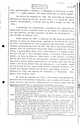 399
EHV~.~
tos, particulrurnocnteo Eremias, e ameaçando os militares do Exér-
ci to: ".•• podem esperar, nós vamos enchê-los de chumbo quente".
No inicio de povemb~o de 1969, foi realizado um Congresso
Nacional,na Barra da .Tijuca, no Rio (10t1), e o "grupo do racha"
adotou, oficialmente, o antigo nome de VPR e elegeu um novo CN
( 105 ) •
.-
A estrutura foi reformulada, criando-se dois comandos su-
bordinados ao CN: o Comando Rural ou de Campo e o Comando Urba-
no, que possuía, em cada regional, um Setor de Inteligência e
uma Unidade de Combate (Ue).. ...-
Desde agosto de 1969, a regional de são Paulo da antiga VPR
~ossuia um sitio.em Jacupiranga, pr6ximo ao km 254 da BR 116,on
de fazia treinamentos de tiro e marchas t-ipo guen:ilha. L,lInarca,
nomeado comandante-em-chefe da VPR, não havia participado do co~
gresso, pois se encontrava dirigindo esses trcinament:os. Entrc-
ta~to, a proximidade dessa firca a uma rodovia e a regiões urba-
.na~~'fez com que a VPR a desmoLi1.iz'asse 'c ativasse a árci.< de Re-
. ,
gistro, no Vale da Ribeira. Al6m desta,' a VPR iniciou a pl'ep~ra
çao de mais duas' áreas de treinarocnto, visando à implant.Jção de
uma futura coluna móvel guerrilheira: em Goiás, para ondc:~foi·en
viado o 'militante Manoel Dias do Nascimento; c na rcg±ão Norte
do Rio Grande do Sul, erltre Três Passos e Tenente Portell,a, di-
rigida por Roberto Antonj,o da Fortini, que cllegou a criar, em
dezembro de 1969, Unta empresa de "fachada", a "Sociedc71de Pes-
queira Alto Uruguai Ltda".
No fina 1 de novembrÇ) de 1969, a VPR so freu urnac1cfecç50i m-
portante em seus quadros dirigqntes, COlll a Sé.! ida de Clúudio de
i
Souza Ribeiro, por motivos amo~osos,que se vinham traduzil1do e~
conflitos emocionais e interminãvcis b~b0dciras (IOG) .
nc..f)Ent..-;e-outros, estiveram prescntc's: Juat-c;,: e ;·1,1ri.1 do Cc1rmo B1"Í.lo~CLlll
dio de Souza Ribeiro, Darcy Rodrigues, Ilerbcrt Eust.:i<Juio de C:lrvalho-;'
Liszt Bcnjnmin Vieirn, Inês Elic~nnc Romeu, DU>gencs JOSl~ C~l1"V:llho ele
Oliveirn, Ladisl.3s Dm-,bor, Sônia Eliane L.:1foz, Iarn Irtvc1'berg (am.:1nte
de Lamarca) c Óswaldo Soares.'
(105) O CN era composto por: Carlos L.:111l~lrCa,Nari:l do Carmo c' L:ldi.sLts . .lua
rez nao quis integrar o CN, preferindo ficar em sun asscsso1"Í:l, juut~
mente com Hcrbert.
(106) Ex-marinheiro c possuidor de c.ur.so em Cub.:l, em 1~66, ClU~l1ldo~lind.:1 no
NNR, Cl:ludio de Souza Ribeiro sempre foi consJ.(1'1":1l1o como "linha de
frente" da 'PR. inter,r~nJo divcniOs de sells COIll:llldos nilcionais (~. in-
clusive, tendo particip:1l1o do "r:lch".:1 dor. 7". ipaixon:IIdo-SI~ pur Cl(~i-
de nall'Olio, saiu dn Vl'K c foi morar com Sll:l ~llI:isi:1 1'1Ill~l'~i(l~. Entre
tnnto, :l hi:;tóric1 de amot" n~o il-i:l c11cp..:tt: .:1 Ulll fi.n:tl feliz. Em 7.2 d-;:;-
jtilho.dc 1971, por cililJll'.S, Cl~ludj.o :lssas~;ÍnllI Cll'idC' l' Cnll"l'l',ou-:;(: ~
polícia, tendo tentado o suicídio em &lp.(~1:0. ~;('j.s ;mos U'POiS,.I'llI ju-
lho ,de 1977. CLil1lio _[J.!..:~.!~,••!.l:!_,!,.'~!~,j.t·.h.:,..•:~;iri.a (h- ll:II1I:II":IC;i.
"---------r-------I 1 _
LH E ~.; l It V i I),..c) i. I
-------_.~ _ .. - .
---.-----------
" '
 