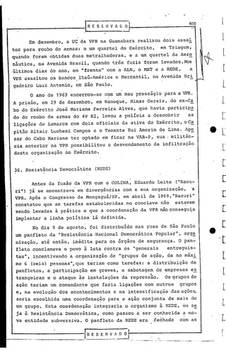 36. Resistência Democrática (REDE)
400
Antes da fusão da VPR com o COLINA, Eduardo Le.ite ("Dacu-
ri") já se encontrava em divergincias com a sua organizaç50, ~. ,
VPR. Após o Congresso de Mongaguá/SP, em abril de 1969,"Bacuri"
constatou que as tarefas estabelecidas no conclave não estavam
'sendo levadas à prática e que a coordenação da VPR não consegu~a
implantar a linha política lá definida.
_________ I,R E .:~~_~. O O f-- __-._~==-__-_-..------- ...~,.-•.-- ..~.-----,-------- .-.--~ "... ,--~· ..7···'
No dia 9 de agosto, foi distribuído nas ruas de são Paulo
um panfleto da "Resistência Nacional Democrática Popular", org~
nização, até então, inédita para os órgãos de segurança. O pan-
fleto conclamava o povo à luta contra os "generais entreguis-
tas", incentivando a organização de "grupos de ação, de no máxi
mo 6 (seis) pE7ssoas",que teriam como. tarefas: a distribuição de
panfletos, a participação em greves, a sabotagem de empresas es
trangeiras e o ataque às instalações da repress'âo. Os grupos de
ação teriam um comandante que faria ligações com outros grupos
e, na evolução dos acontecimentos e na intensificação das ações,
seria escolhida uma coordenaç~o para,a açã~ conjunta de mais de
um grupo. Esta coordenação in~egraria o organismo à REDE, ou se
ja à Resistência Democrática, como passou a ser conhecida a no- .
va entidade subversiva. O panfleto da REDE era .fechado com as
o ano de 1969 encerrou-se com um mau presságio para a VPR.
I
A prisão, em 29 de dezembro, em N*nuque, Minas Gerais, do ex-Ca
bo do Exército José Mariane Ferreira Alves, que havia participa
do do roubo de armas do 49 RI, levou a polícia a descobrir as
ligações de Lamarca com dois oficiais da ativa do Exército, oCa
pitão Altair Luchesi Campos e o Tenente Rui Amorim de Lima. Ape
sar do Cabo Z,larianeter optado em ficar na VAR-P, sua. militân-
cia anterior na VPR possibilitou o desvendamento da infiltração
desta organização no Exército.
Em dezembro, a UC da VPR na Guanabara realizou dois assaI
tos para roubo de armas: a um quartel do Exército, em Triagem,
quando foram obtidas duas metralhadoras, e a um quartel da Aer~
náutica, na Avenida Brasil, quando três fuzis foram levados.NOs
últimos dias do ano, em "frente" com a ALN, o MRT e a REDE, a
VPR assaltou os bancos Itaú-América e Mercantil, na Avenida Bri
gadeiro Luiz Antonio, em são Paulo.
r:---------------.1 R E S E il V " C O
 