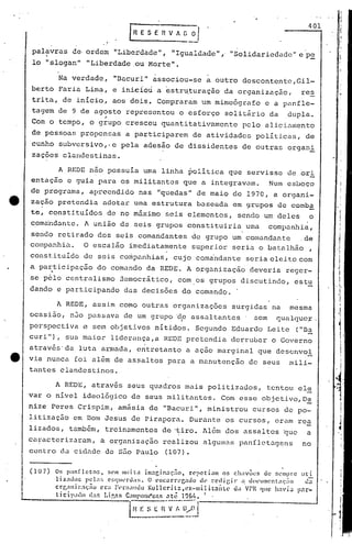 401
pal~vras de,ordem "Liberdade", "Igualdade", "Solidariedade" e pe
lo "slogan" IILiberdade.ou Morte".
Na verdade, IIDacurill
associou-se a outro descontente,Gil-
berto Faria Lim~, e iniciou a estr~turação da organização, res
trita, de início, aos dois. Compraram um mimeógrafo e a panfle-
tagem de 9 de agosto representou o esforço solitário da dupla.
"Com o tempo, o grupo cresceu quantitativamentc pelo aliciamento
de pcssoa~; propensas a participarem de atividades políti.cas, de
cunho subvcrsivo,·e pela adesão de dissidentes de outras organi
zações clandestinas.
A REDE, assim como outras organizaç5es surgidas na mesma
ocasião, n30 passava de um grupo 'dp assaltantes sem qualquc~.
perspectiva e sem objetivos nítido!s. Segundo Eduardo Leite ("Da
curi"), sua maior liderança,a REDE pretendia derrubar o Governo
atrav6s'da luta armada, entretanto a aç50 marginal que descnvol
tt via nunca foi a16m de assaltos para a manutenção de seus mili-
tantes clandestinos.
A REDE, através seus quadros mais politizados, tentou el~
var o nível ideológico de seus militantes. Com esse objetivo,D5:.
nize Peres Crispim, amásia de "Bacuri" , ministrou cursos de po-
litização em Dom Jesus de Pirapora. Durante os cursos, eram rea
lizados, também, treinamentos de ·tiro. Além dos assaltos ~ue a
ca~acterizaram, a organização realizou algulnas panfletag~ns no
centro du cidade de são Paulo (107).
A REDE não possuía uma linha política que servisse de ori
entação e guia para os militantes que a integravam. Num esboço
de programa, apreendido nas "quedas" de maio de 1970, a organi-
e zação pretendia adotar uma estrutura baseuda em Ç.Jruposde comba
te, constituídos de no m5ximo seis elementos, sertdoum deles o
com~ndantc. A união de seis grupos constituiria uma companhia,
sendo retirado dos seis comandantes de grupo um comandante .de
co!:~panhia. O escalão imediatamente superior seria o batalhão,
const_ituído de seis companhias, cujo corna'ndanteseria eleito com
a pa~ticipaç50 do comando da REDE. A organização deveria reger-
se pelo centralismo jemocrático, com os grupos discutindo, estu
dando e participando das decisões do comando ..
:1
,II
I
i
,i
I
j
. i.
1
~!I
·1
1,
i
I
1
I·
:~:
I
.J
lll:i
d:l
pilr-
Os p:mfleto5, Sl'll1111uita im':l!:~in:lç~o, repetiam os Ch:1VÕl~S de r.cllIpre
liz:ldú~ pc!;): .• c~;qlll·ru;ts. O (.·llc.:Jrrl'[;:luo de redigi)' ;I dOl'lIl1l0.nt:IC,'i'io
crr..1ni'::H;iio el-a I'~rnando K.ollcril~,e>:-lIilitli1LC <.Ia VPR (1'11;1 !1:vil
licil'ihlo (lar. I.igl"ls C:11IHHll"'~:Hi "ti; 196~I.• I
l~lI: ~_: n-~!:~~~--------
(107)
 
