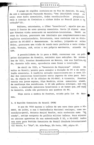 1(,
i
I.•
I
{HESEH'lf.O 0
O grupo de espiões instalou-se no Rio de Janeiro. De acor 
do com o insuspeito Fernando Morais; "Uma. .i.den.t.i.da.de..c.Ontum o~
u.n.<.a.: e.JLa.m .todol.:!c.omun.i.ó.ta.ó, .todoó JLe..vo.tuc..i.onã.JL.i.oó pJLo6.i.óó.i.o_
n4.i.~ 4 ~e.JLv.i.ço do Co~.i.nte..JLn e. v.i.nha.m .todoó a.o B~a.6.i..t 6a.ze..~ a. ~e
vo.tu.ção" (2) •
Faltava, entretanto, o líder "brasileiro", aquele que es-
taria.à frente do novo governp comunista. Havia já alguns anos
I
que Prestes vinha namorando o~ marxistas-Ieninistas. Desde os
anos da Coluna, procurava uma ideologia que complementasse o seu
espírito revolucionário. Entretanto, seus contatos com os diri-
gentes do PC-SBIC o desencantaram. Ou melhor, julgando-se acima
deles, procurava uma visão do mundo mais perfeita e mais elabo-
rada. Tentara, até, criar o seu próprio movimento, através do
LAR.
A possibilidade de ir para a URSS, conversar com os pro- .
prios dirigentes do Kremlin, satisfez s?as ambições. Em novem-
bro de '1931, Prestes desembarcava em Moscou, com sua família, o~
de, durante três anos, aprenderia como fazer a revolução.
Em abril de 1935, o "Cavaleiro da Esperança" estava de
volta ao Brasil,' pronto para assumir a direção do pç e da revo-
lução comunista. A insólita solução concretizava-se: o novo lí-
der àos comunistas brasileiros seria imposto de cima para bai-
xo, da cúpula da IC às células do PC-SBIC. A tiracolo, Prestes
t~azia sua jovelnesposa, Olga Benário, ativa comunista alemã,
de confiança dos soviéticos. A IC não podaria en.tragar, sem con
.trol'e, a revolução "comunista brasileira a um homem que, até aqu~
le 'momento, ainda não pertencia aos quadros do PC.
Olga seria a sombra de Prestes, criada pela luz de Mos-
cou.
3. O Partido Comunista do Brasil (PCB)
O ano de 1934 marcou o'início de uma n9va fase para o PC-
SBIC. Em julho, a sua I Conferência Nacional reelegeu, como se-
cretário-geral, Antonio Haciel Bonfim, mais conhecido como "l-H
randa", antigo sargento da polícia militar ba1ana. Para minorar
os efeitos aparentes de sua subordinação à IC, o PC-SBlC mudou
seu nome para Partido Comunista do Brasil (Seçãoda Internacional. '
(2) Hoiais, F.: "Olga", Ed. Alfa-Omega, ~no Paulo, .1985, página 67~
 