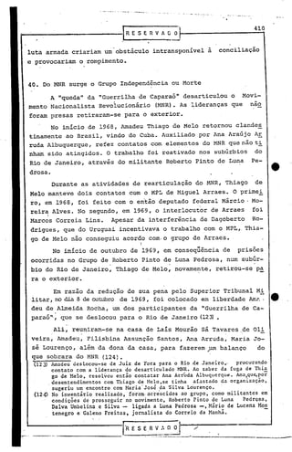 Em razão 4a redução de sua pena pelo Superior Tribunal Mi
litar, no dia 8 de outubro de 1969, foi colocado em liberdade Arr.é'.·e
deu de.Almeida Rocha, um dos participantes da "Guerrilha de Ca-
paraó"', que se deslocou para o Rio de Janeiro (123)•
A "queda" da "Guerrilha de Caparaó" desarticulou o Movi-
mento Nacionalista Revolucionário (MNR). As lideranças que nao
foram presas retiraram-se para o exterior.
No início de 1968, Amadeu Thiago de Melo retornou clandes
tinamente ao Brasil, vindo de Cuba. Auxiliado por Ana Araújo Ar
ruda Albuquerque, refez contatos com elementos do MNR que não ti
nham sido atingidos. O trabalho foi reativado nos subúrbios do
Rio de Janeiro, através do militante Roberto Pinto de Luna Pe-
drosa •
410
conciliação
-.• _-~ '-0- _._~ __ ~. _~ -4 •. _. __ ••.••• _.
!RESERVADO'
. -
Ali, reuniram-se na casa de Laís Mourão sá Tavares de Oli
veira, Amadeu, Pilisbina Assuncão Santos, Ana Arruda, Maria Jo-
sé Lourenço, além da dona da casa, para fa~erem um balanço dot'
que sobrara do MNR (124).
(123) Amadeu deslocou-se de Juiz de Fora para o Rio de Janeiro., procurando
contato com a liderança do desarticulado MNR. Ao saber da fuga de Thi~
go de Melo. resolveu então contatar Ana Arrúda Albuquerque. Ana.qu~por
.desentendimentos com Thiago de Melo.se tinha afastado da organização,
sugeriu um encontro com ~~ria'José da 'Silva Lourenço.
(124) No inventário realizado, foram· acre'scidos ao grupo, como mil itantes em
condições de prosseguir no movimento, Roberto Pinto de Luna PedrQsa,
Dalva Umbelina e Silva - .ligada aLuna Pedrosa -, Mário de Lucena Mon
tencgro e Galeno Freitas, jornalista do Correio da Manhã.
.Durante as atividades d~ rearticulação do MNR, Thiago de
Melo manteve dois contatos com o MPL de Miguel Arraes. O primei
ro, em 1968, foi feito com o então deputado federal Márcio Mo-
reira Alves. No segundo, em 1969, o interlocutor de Arraes foi
Marcos Correia Lins. Apesar da interferência de Dagoberto Ro-
drigues, que do Uruguai.incentivava o trabalho com o MPL,. Thia-
go de Melo não conseguiu acordo com·o grupo de Arraes.
I
No início de outubro de lQ69, em conseqüência de prisões
ocorri~as no Grupo de Roberto Pinto de Luna Pedrosa, num subúr-
bio do Rio de Janeiro, Thiago de Melo, novamente, retirou-se pa
-ra o exterior.
40. Do MNR surge o Grupo Independência ou Morte
luta .armada criariam um obstáculo intransponível a
e provocariam o rompimento.
 