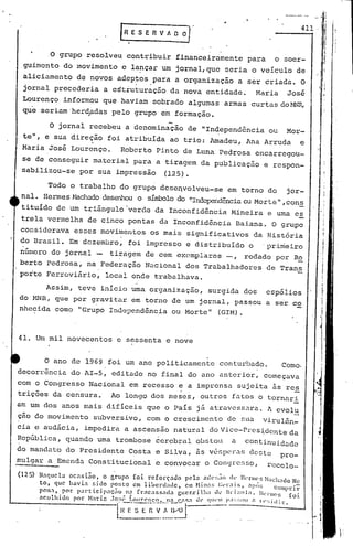 • I
, 1
I,
,
li, ,
iI
___ 4_1...,1 I
I
r i
l
.1R E S E R V A O O]'
,o grupo resolveq contribuir financeiramente para o soer-
guimento do movimento e lançar um, jornal, que seria o veículo de
aliciamento de novos adeptos para a organização a ser criada. O
. .
jornal precederia a estruturação da nova entidade. Maria José
Lourenço informou que haviam sobrado algumas armas curtasdo~~~,
que seriam'herdpdas pelo grupo em formação.
O ano de 1969 foi um ano politicamente contu~)ado. Como.
decorrência do AI-5, editado no final do ano anterior, começava
com o Congresso Nacional em recesso e a imprensa sujeita is reE.
trições da censura. Ao longo dos meses, outros filtos o tornari
am um dos anos mais difíceis que o País já atravessara. A evolu
çao do movimento subversivo, com o crescimento de sua virul6n~
cia e audácia, impedira a ascensão natural do Vice-Prcsi:demte da
República, quando uma trombose 6crcbral obstou a continuidade
do mandato do Presidente Costa e Silva, 5s v6~pcr~s deste pro-
mulgar a Emenda Cons~itucional e cdnvocar o Congrc~so, rccolo_
(125) N~C}ucla oca:;i~o, o g'rupo foi rcfor~~do pela :l(('~;;i() d~~ lIl'nll(~sHachado Nc
to, que hé.lvi~ "ido posto em libcrd,1l1c, em Hilh1~; Cl·r;)~s. ,1>0:; l:
lI
lUpri.r
pen.,. por pal·ticip~ç:lo 11:1 frncnsR.1d.: guer.rilh~1 dL' 1I1"1;~nl;1. lI.:nl1(!f, (oi.
:lcolhillo por t-bri.: .lO:;I~ i,ollr0l1co. 11:1(";,!,;,' UI' qllelll P:I:;:;OIl o, rl':: iti it".
-rI~- -~-~ -~~!~!F~J
o jornal recebeu a denominação de "Independência ou Mor-
te", e sua direção foi atribuída ao trio: Amadeu, Ana Arruda e
Maria José Lourenço. Roberto Pinto de Luna Pedrosa encarregou-
se de conseguir material para a tiragem da publicaçüo e respon-
sabilizou-se por sua impressão (125).
Todo o trab~lho do grupo dese~volveu-se em torno do jor-
nal. Hermes l-1achadodesenhou o símbolo do ~'Independênciaou Morte 11 , conE.
tituído de um triângulo 'verde da Inconfidência Mineira e uma eE.
trela vermelha de cinco pontas da Inconfidência Baiana. O grupo
considerava esses movimentos os mais significativos da História
do Brasil. Em dezembro, foi impresso e distribuido'opri~eiro
número do jornal - tiragem de cem exemplares -, rodado por Ro
borto Pedrosa, na Federação Nücional dos Trabalhadores de Trans
porte Ferrovinrio, local onde trabalhava.
Assim, teve início uma organização, surgida dos espóiios
do l>1NR,que por gravi t;:lrem torno de um jornal, passou a s'er co
nhecida como "Grupo Independência ou Morte" (GIM).
41. Um mil novecentos e sessenta e nove
 