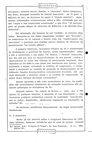 6. A Intentona
r 11 E S E R V _~~ __ ..L-.- ";""-'"
Os ,senhores soviéticos determinaram. Os cegos brasileiros
obedeceram.
20
R. J., 1980,
,I ~-E S E 11 V A O O
(6) Lcvinc, R.M.: "O Regime de Vargas", Ed. Nova Frontci,ra,
párina 10t.
-Muito'já foi escrito sobre a Intentona Comunista de 1935.,.
Como síntese, basta-nos relembrar que os atos de terror tiveram
o próprio Dimitrov, dirigente búlgaro da IC e encarregado
de fundamentar a política de frente, teceu considerações sobre
a ANL e incentivou a sua ação: "No BltallLe., o Palt.tJ.do CO/llu/1J.ll.ta,
que deu uma. boa ba~e ao de~envolvJ.men.ta de uma 6lten.te con.tlta o
i.mpvlJ.a'l.J.llmoao clti.altuma Al.i.anca de emancJ.pacão naci.onal, deve
empenha.lt':"lle CO/ll .toda.!.>á-~ ~UCL6 ÓOItç.M .pa./ta.,-i.mpu.UJ.ol1a./t~.6a. 1Ite.l1.t e , con-
qui.4tindo a me~ma, ~obltetudo o~ mi.th;e~ de campone~e~, e oltJ.en-
tando O' mOQi.me.n.to no ~entido da 60ltmacão de·de~.tacamentoll de um
ExeltcJ..to Populalt RevolucJ.onãltJ.o ex.t'Jle.mame.n.te d(l.votado, a.té qLLe
4ej~ alcancado o objetivo 6inal e no ~en.tJ.do da oltganJ.zacão do
podelL dell4a AlJ.anca Naci.onal LJ.belttadolLa".
Estava aprovada ,a ANL como instrumento de luta. As pondi-
ções não inteiramente favorãveis da situação b~asileira'não pa-
reciam preocupar os dirigentes da .IC.
Segundo Levine, "All oltdeli~ de Mo~cou palLa que o PCB
ag.l.4lle de qua.tquelL mane.l.lLa, a de~pe,.l.to do ll~U de~plLepalLo - con e
tltalt.l.avam qualquelt e~.tJ.ma.tJ.va ~enllata da lLea.tJ.dade blLa~J.leilta,
mall 04 6.l.eJ.ll,legal.l.~tall, obedeceltam cegamente all J.nlltlLuc5e.ll lLe
cebi.dall" (6). --.•..-.- .._----" .. -
rio-g?~al, Antonio Maciel Bqnfim, o "Miranda". Nesse Congresso,
Van Mine, delegado holandês do Comitê Executivo da IC para a
América do ,Sul, em discurso de apoio à "frente popular", apre-
sentou informações alvissareiras sobre a ANL, afirmando .que era
uma "ampla e bem organizada associação" e que dela "jã part~ci-
pava um grande número de oficiais do Exército e da Marinha bra-
sileiros".
Tal afirmação não deixava de ser verdade, em valores abso
lutos. Baseando-se nos dados exagerados levados por "Miranda",
os comunistas da IC tomavam o Brasil como uma "republiqueta sul!. -
americana" e pensavam que algu~as poucas dezenas de oficiais re
'presentassem "um grande número".
 