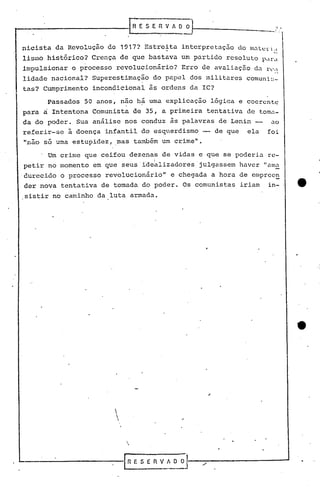 nicista da Revolução de 1917? Estreita intcrpre taç50 do matel' i ,
lismo histórico? Crença de que bastava um partido resoluto p"lr~1
impulsionar o processo revolucionário? Erro de avaliação d.:rl'd
lidade nacional? Superestimação do papel dos militares comuni~-
tas? Cumprimento incondicional às ordens da IC?
Passados 50 anos, não h~ uma explicação lógica e coerente
para ri Intentona Comunista de 35, a primeira tentativa de tom~-
da do poder. Sua análise nos conduz às palavras de Lenin -- ao
referir-se ã doença infantil do esquerdismo -- de que ela foi
"não só uma estupidez, ,mas também um crime".
Um crime que ceifou dezenas de vidas e que se poderia rc-
, I .
petir no momento em que seus'idealizadores julgassem haver ".:111.1
durccido o processo revolucionário" e chegada a hora de emprcc~
der nova tentativa de tomada do poder. Os comunistas iriam in-
sistir no caminho da luta armada.



'--------------1 fi E S E R V! O O
 