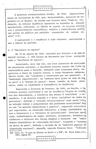 o processo revolucionfirio chin6s, de 1949, impressionou
tanto os dirigentes do PCD, que, mecanicamente, pensar~m em re-
produzi-lo no Brasil. De acordo com Dinarco Reis: "TItltta.-~c., ce./{.-
~ame.nte., da cIL5nica te.nd~ncia impe.ILante. no tILabaiho de. diILe.c~o
man.i.6e.6.tada; .6obtr.e.tudo, no hábito de:.cop.i.a.It,de. malte.ilta altbitltã.
ILia e gItO.6.6e.ilta.men.te e..6qlle.má.tica.,mode.lo.6 e. expe..Jtiência..ó poiZ.ti
ca.6 pO.6ta.6 em ptr.ática pOIL paILtido.ó COllluniJ.lta.6 de!. outILa.6 na-
eÕ e..6 " ( 12) •
.'
IR ,E S ( Il V A O O
, '
29
1
r
o sectarismo e a tendência a açao violenta continuavam a
ser a tônica do período.
5. O "Manifesto de Agosto"
tt Em 19 de agosto de 1950, assinado por Prestes e em nare do
Comitê Central, o PCB lançou um documento que ficou conhecido
como o "l-1anifesto de Agosto".
Incorrendo, mais uma ve~, num erro grosseiro de avaliação
da conjuntura nacional, o manifesto procura traçar uma linha re
volucioniria para o Partido. Redigido numa l~nguagcm chula, re-
peti tiva e cheia de lugares comun's, o longo documento refere-seI
virias vezes, aos "traidores e assassi~os que nos governam", i
"pominação ,imperialista", ao "momento mais grave da vida do nos-:" .
so povo" ·e a "ameaça de guerrél.".Ataca, 'também, de. fo~ma gros-
s~ira, todos os candidatos à Presidênci~ da República~
Repetindo o discurso de Prestes, de 1945, em Reçife, o ma
nifesto procura justificar o uso da violência: "Óiante da violên. -,
eia dos dominadores, a violência das massas é inevitável e ne-
e cessária, é um direi to 'sagrado e o dever ineludivcl de todos os
patriotas". Defende a "soluçã@'revolucionária" como sendo "aGni
ca solução viável e progressista dos problemas brasileiros". Ace
na com "um governo d~mocrãtico e popular", expressão stalinista
que representa, na revolução c,omunista, a etapa intermediária e~
t.re a Democracia e a "ditadur~ do proletaria9.o". Conslama operá
'~ios, trabalhadores do campo,- mulheres, estudantes, ~old~dos,m~
rinheiros e oficiais das Forças ,Ar~das a formarem uma "ampla
Frente Democrática de Libertação Nacional". Pregando o "arrnam~n
to geral do povo", defende a criação de um "exército popular de
libertação nacional", absurdát segundo Dinarco Reis: "Exê.Jtc-i..to
(12) Rei!'>, D.: tiA Luta de. Classes no Brasil e o pcn", Ed•. Novos Rumos,S.P.,
1981, página 89.
I I
iR E S E n V I~'[)/.0 t--------------J
 