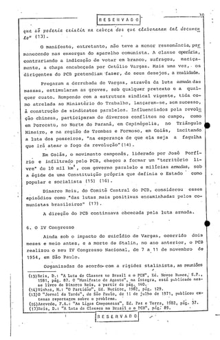 ---,--~~
que ~; pode~La exL~tL~ na
.to" (1 3) •
.I~ES ~.H V A ~~-
cabeca do~ que elnbo~a~am tnl d oC tllll etl
..
o manifesto, entretanto, nao teve a menor ressonância,per.
manecendo n<1S enxergas do aparelho comunista. A clas se operária,
~ontrariando a indicação de votar em branco, sufragou, maciça-
mente, a chapa encabeçada por Get6lio Vargas. Maii uma vez,- os
dirig~ntes do PCB pretendiam -fazer, de seus desejos, a realidade.
Pregaram a derrubada de Vargas, através da luta armadadas
massas, estimularam as greves, sob qualquer pretexto e a qual-
quer custo. Rompendo com a estrutura sindical vigente, tida co-
mo atrelada ao Ministério do Trabalho, lançaram-se, sem sucesso,
à construção de sindicatos p~ralelos. Influenciados pela revolu
ção chinesa, participaram de diversos conflitos no campo, como
em Porecatu, no Norte do Paraná, em Capinópolis, no Triângulo
Mineiro, e na região de Trombas e Formoso, em Goiás, incitando
a luta dos posseiros, "na ~sperança de que ela seja a fagulha
que irá atear .0 fogo da revolução" (14) •
Em Goiás, o movimento camponês, liderado por José Porfi-
rio e infiltrad,o pelo PCB, chegou a formar um "território li-
vre" de la mil km2
, com governo paralelo e milicias armadas, sob
a égide de uma Constituição própria que definia o Estado como
popular e socialista (15) (16).
Dinarco Reis, do Comitê Central do PCB, considerou esses
episódios como,"das lutas.mais positivas encaminhadas pelos co-
munistas brasileiros" (17).
A direç50 do PCB continuava obcecada pela luta armada.
6. O IV Congresso
Ainda sob o impacto do suicidio de Vargas, ocor~ido dois
meses e meio antes, e a morte de Stalin, no ano anterior, o PCB
realizou o seu IV Congresso Nacional, de 7 a 11 de novembro de
1954, em são Paulo.
Organizadas de acordo- com a rigidez stalinista, as reuniões
,
('3)Reis, D.: "A Luta de Classes no Brasil e o PCB", Ed. N;vos Rumos; S.P.,
1981, pág. 87. O "Hanif.esto de Agosto", na íntegra, está publicado ncs-
éc livro de Dinarco Reis, a~partir da pág. 140.'
(14)Vinh;ls, H.: "O partidão", Ed. H~citcc, 1982, pág. 129.
(15)0 "Jornal da Tarde", de são Paulo, de 11 de jul~lO de 1971, publicou ex-
tensa reportar,em sobre o problema. '
('6)Azevcdo, F.A.: "As Lig;ls Camponesas", Ed. Paz c Terra, 1982, pág. 57.
(17)Hcis, D.: "A Luta de Classes no lIr;lsil e o I'CB", p.1g: 89.
I~ESErlV~ / '. -
 