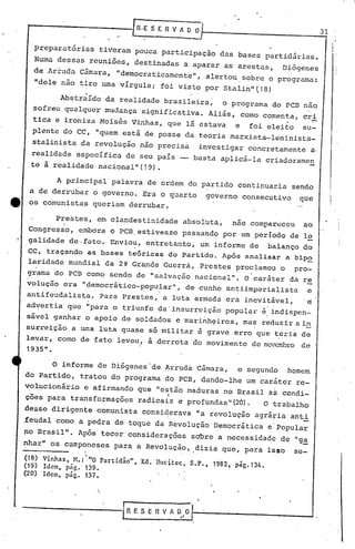 [RooES E R V A ~ O 31
preparatórias tiveram pouca participação das bases partidárias.
Numa dessas reuniões, destinadas a aparar as arestas, Diógenes
de Ar~uda C5mara, "de~ocraticamente", alertou sobre o programa:
"dele nao tiro wna vírgula; foi visto por Stalin"(18)
Abstraído da realidade brasileira, o programa do PCB nao
sofreu qualquer mudança significativa. Aliás, cornocomenta', cri
tica e ironiza Moisés Vinhas, que lá estava e foi eleito su-
plente do CC, "quem está de posse da teoria marxista-leninista_
stalinista da revolução nao precisa investigar concretamente a.
realidade específica de seu país basta aplicá-la criadoramen
te à realidade nacionalll(19).
I:I
I i
I'
A principal palavra de ordem do partido continuaria sendo
a de derrubar o governo. Era o quarto governo consecutivo que
ta os comunistas queriam derrubar.
Prestes, em clandestinidade absoluta, nao compar~ceu ao
Congresso, embora o PCB.estivesse passando por,um período de l~
galidade de.fato. Envio~, e~tretanto, um informe de balanço do
CC, traçando as bases teóricas do Partido. Após analisar a bip~
laridade mundial da 2~ Grande Guerra, Prestes proclamou o pro-
g~ama do PCB como sendo de IIsalvaç50 nacional". O'caráter ~a re
volução era IIdemocrático-popular", de cunho antiimperialista e
antifeudalista. Para Prestes, a luta armada era ineVitável, 'e
adyertia que "para o triunfo da'insurreição popul~r é, ~ndispen-
sá"el ganhar o apoio, de soldados e 'marinh~iros, ma~ requzir a,in
stirreição a uma luta quase só militar é grave erro que teria de. .
levar, como de fato levou, a derrota do movimento de no,crrbrode
193511
•
.
(18) Vinhas, M.: ""O Partidão", Ed. Bucitcc, S.P., 1982, pág.134.
(19) Idem, pãg. 139.
(20) Idem, pág. 137.
o informe de Diógenes 'de ,~rruda Câmara, o segundo homem
do Partido, tratou do programa do PCB, dando-lhe um caráter re-
~ol~cionário e afirmando que "e~tão maduras no Brasil as condi-
cões para transformações radicai-s e prOfundas" (20) • O tral:>alho
desse dirigente comunista consiqer~va "a revolução agrá~ia anti
,feudal como a pedra de toque da Revolução Democrática e'po~ular
no Brasil". Após tecer considerações sO'bre a necessidade de "ga
~har" os camponeses para a Revolução, .dizia que, para isso sc-
t
{RESERVADO
-' / I
 