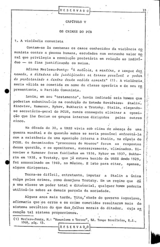 r~E S E n V A~~ _ 33' I
I
CAPITULO V
OS CRIMES DO PCB
1. A violência comunista
'1
I
II
I
Contam-se às centenas os casos conhecidos da violência co
munista contra a pessoa humana, escudados num estranho valor mo
ral que privilegia a revolução proletária em relação ao indiví-
duo -- os fins justificapdo os meios.
Afirm~ Merleau-Ponty: liA a.ó.túc..i.a.,a. men.t.i.lc.a.,o I.la.ngue dei
lLa.ma.do, a. di..ta.dulc.ct,~ã.o ju,~.ti.6i.c.a.do.~ .6 e. .tOlc.nctm P0I.l.6Zve.,f. o podeJt ,I
do plLote.talc..i.a.do e.den.tlc.o de..6.ta medida. I.lpme.n.te" (1). A violência
seria válida se cometida em nome da classe operária e de seu re
alguns dirigentes.
Na década de 30, a URSS vivia sob clima de ameaça de uma
guerra mundial e da questão'sobre se seria possível enfrentá-la
com a existência de uma oposição i~terna a Stalin, na cúpu~a do
PCUS. Os denominados "processo:;;de t-toscou"for.:lm as respostas
dessa questão, e os opositores, sucessivamente, ·eliminado~. Zi-
navieve Kamenev foram fuzilado,s em 1936, Rykov em 1937, ?ukha-
rin em 1938, e Trotsky, que já estava banido da URSS desde 1929,
foi assassinado em 1940, no Mé~ico. E isto para citar, apenas,
)
.
tt presentante, o Partido Comunista.
Lenin; em seu "testamento", havia indicado seis homens que
poderiam substitui-lo na condução do Estado Soviético: Stalin,
Zinoviev, Kamenev, Rykov, Bukharin e Trotsky. Stalin, elegendo-
se secretário-geral do PCUS, nunca conseguiu eliminar a oposi~
çao q~e lhe faziam os grupos internos dirigidos pelos outros
cinco.
Torna-se difícil,. entretqntQ, imputar a Stalin a única
culpa pelos crimes, ~omo desejqva Trotsky. Em um regime que dá
a uma classe um poder total e qitatorial, qualquer h~l poderia
utilizá-lo sobre as demais parçela da sociedade.
Alguns anos mais tarde, Tito~'chefe do governo iugo~lavo,~ ,. .
afirmaria qucos crr6s e os crime bometidos resultaram mais do
sistema sovi~tico do que das,~~lh~s morais do ditador, cpja as
c~nção tal sistema proporcionou.
"Hunklnismo e Terror" , E:d. Tempo nrélsilciro. ~.J.,
I
. n f. S E fi· V t, 0..•..•0
(1) Merleau-Ponty, M.:
1968, páe. 13.
- I·
 