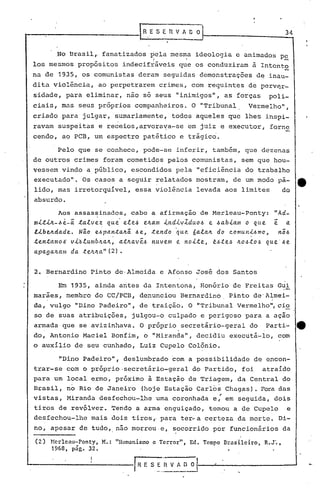 34
.No Brasil,. fanatizados ~ela mesma ideologia e animados p~
los mesmos propósitos indecifráveis que os conduziram à Intento
na de 1935, os comunistas deram seguidas demonstrações de inau-
dita violência, ao perpetrarem crimes, com requintes de perv~r-
sidade, para eliminar, não só seus "inimigos", as forças poli-
ciais, mas seus próprios compan~eiros. O "Tribunal. Vermelho",
criado para julgar, sumariamente, todos aqueles que lhes inspi-
ravam suspeitas e receios,arvora~a-se em juiz e executor, forne
cendo, ao PCB, um espectro patético e trágico.
Pelo que se conhece, pode-se inferir, também, que dezenas
de outros crimes foram cometidos pelos comunistas, sem que hou-
vessem vindo a público, escondidos pela "eficiência do trabalho
executado". Os casos a seguir relatados mostram, de um modo pa- tt
lido, mas irretorquível, essa violência levada aos limites do
absurdo.
Aos assassinados, cabe a afirmação de Merleau-Ponty: "Ad-
m.i..t.i./t-.6e-á talvez que' e.le.6 ~lLa»l .i.,Jtd.i.vZduo.6 e .6ab.i.am o qu.e ê a
L~be~dade. Nio e4pan.ta/ti .6e, .tendo ~ue 6ala/t do comunl.6mo, n;.6, .
tentamos v.i.~lumb/ta/t, at/tavê.6 nuve.m e no.i.te, t~te.6 /tO.6tO.6 que'.6e.
apa.gaJLa./11da :telL/ta." (2) •
2. Bernardino Pinto de,Almeida e Afonso José dos Santos
Em 1935, ainda antes da Intentona, Honório de Frei ta.sGui
marães, membro do CC/PCB, denunciou Bernardino Pinto de'Almei-
da, vulgo "Dino Padeiro", de traição. O "Tribunal Vermelho", cio
so de suas atribuições, julgou-b culpado e perigoso para a ação
armada que se avizinhava. O próprio secretário-geral do Parti- 4t. "
do, Antonio Maciel Bonfim, o "Miranda", decidiu executá-lo, com
o auxílio de seu cunhado, Luiz CupeloColônio.
~Dino Padeiro", deslumbrado 60m a possibilidade de encon-
trar-se com o próprio ,secretário-geral do Partido, foi atraído
para um local ermo, próximo à Estação de Triagem, da Central do
Brasil, no Rio de Janeiro (hoje Estação Carlos Chagas). Fora das
".vistas, Miranda desfechou-lhe urnacoronhada e, em seguida, dois
tiros de revólver. Tendo a arma enguiçado, t0mou a de Cupelo e
desfechou-lhe mais dois tiros" para ter...a certeza da mort~. Di-
no, apesar de tUdo,.não morreu·e, socorrido por funcionários da
(2) }lcrlcélu-Ponty, M.: "llumanismo e Tcrror", Ed. Tempo Brasileiro, R.J".,
1968, pág. 32.
r R E S ~..,"r_{_V_A_D_o_II--~-----------'
 