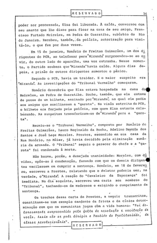 36
,
Segundo o PCB, havia um traidor. E o maior suspeito era
"Miranda".As investigações do "Tribunal Vermelho" começaram.
Reuniu-se o "Tribunal Vermelho", composto por Hon5rio de
Freitas Guimarães, L~uro Reginaldo da ~ocha, Adelino Deycola dos
Santos e José Lage Morales. Prestes, escondido em sua casa da
~ua Honório, no Méier, jâ h~via decidido pela eliminação sumá-
ria da acusada. O ."Tribunal" seguiu o parecer do chefe e a "g~-
rotall
foi condenada à morte.
"
"
Os trechos dessa carta de Prestes, a seguir transeritos,
constituem-se num exemplo can~ente da frie~a c da cínica detcr-
minnção com que os comunistas jogam com a vida humana.: "fu.(.do-
tOllo.ôamen.te .6ullplleelld.tdo peta 6a.e..ta de lle.601.uc(to e, vacLtacão de.
você.6. A.6.6i..1l1nêio .6e pode di..ll.(.gút o PaJtti..do do PJtotc..talt1..cido; da
cta.6.6 e Itevo.tuci..onãlti..a". I ------ ~~r: s :_~_~~~J
Honório descobriu que Elza estava hospedada na casa do
Meireles, em Pedra de Guaratiba. Soube, também, que ela estava
de posse de um bilhete, assinado por "Miranda'~no qual ele pedia
aos ami,gos que auxiliassem a "garota". Na visão estreita do PCB,
o bilhete era forjado pela polícia, com qu~m Elza estaria cola-
b6rando. As suspeitas transferiram-se de"Mirandd' para a "garo-
ta".
Não houve, porém, a desejada unanimidade: Morales, com dú. -
vidas, opôs-se à condenação, fazendo com que os demais dirigen
tes vacilassem em cumprir a sentença. Honório, em 18 de feverei
ro, escreveu a Prestes, relatando que o delator poderia ser, na
verdade, o "Mirandall
• A reação do "Cavaleiro da Esperança" foi·
imediata. No diá···seguinte,escreveu uma cart.a aos membros do
"Tribunalll, tachando-os de medrosos e exigindo o cumprimento da
sentença.
poder ser processada, Elza foi liberada. Â saída, conversou com
seu amante que lhe disse para ficar na casa de seu amigo, Fran-
cisco Furtado Mcireles, em Pydra de Guaratiba, subúrbio do Rio
I
de Janeiro. Recebeu, também, ida polícia, autorização para visi-
tá-lo, o que fez por duas vezes.
Em 15 de janeiro, Hon6rio de Freitas Guimarães, .um dos di
rigentes do PCB, ao telefonar para"Mirand~'surpreendeu-se ao ou
vir, do outro lado do aparelho, uma voz estranha. Nesse momen-
to, o Partido soub~ra que'~iranda"havia caído. Alguns dias de-
pois, a prisão de outros dirigentes aumentou o pânico.
 