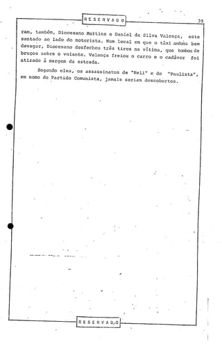 - ..-- ---.-
,
39
'.
[ROE S E R V A~ O
Segundo eles,·os assassinatos de "Neli" e do "Paulista",
em nome do Partido Comunista, jamais seriam descobertos.
ram, também, Diocesano Martins e Daniel da Silva Valença, este
sentado ao lado do motorista. Num local em que o táxi andava bem
devagar, Diocesano desfechou três tiros na vítima, que tanboude
bruços sobre o volante. Valença freiou o carro e o cadáver foi
atirado à margem da estrada.
 