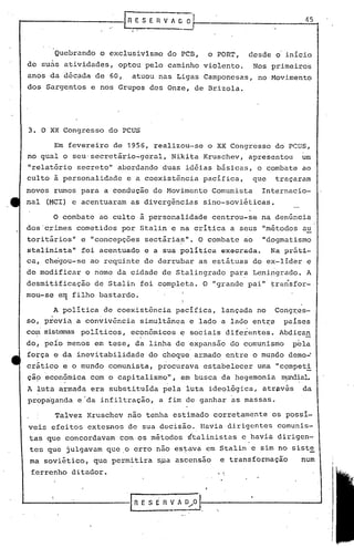 45
Nos primeiros
no Movimento
Quebrando o exclusivismo do PCD, o PORT, desde o'inicio
de suas atividades, optou pelo caminho violento.
anos da década de 60, atuou nas Ligas Camponesas,
dos Sargentos e nos Grupos dos Onze, de Brizola.
3. O XX Congresso do PCUS
Em fevereiro de 1956,~ealizou-se o XX Congresso d6 PCUS,
no qual o seu'secretário-geral, Nikita Kruschev, apresentou um
"relat5rio secreto" abordando duas idéias básicas, o combate ao
culto à personalidade e a coexistência pacifica, que traçaram
novos rt~os para a condução do Movimento Comunista Internacio-
nal(MCI) e acentuaram as divergências sino-soviéticas.
O combate ao culto à personalidade centrou-se na denúncia
dos'c~imes cometidos por Stalin e na critica a seus "métodos au
toritários" e "concepções sectárias". O combate ao "dogmatismo
stalinista" foi acentuado e a sua política execrada. Na práti-
ca, che'gou-se ao requinte de derrubar as estátuas do ex-lider e
de modificar o nome da cidade de Stalingrado par~ Lenipgrado. A
desmitificação de Stalin foi completa. O "grande pai" ~ra~sfor-
mou-se e~ filho bastardo.
A politica de coexistência pacifica, lançada no Cong~es-
. .
so, previa a convivência simultânea e lado a lado ent~~ países
com sistemas políticos, econômicos e sociais diferentes. Abdican
do, peio menos em tese, da linha de expansão do comunismo p~la
força e da inevitabilidade do Gho~ue armado entre o mupdo demo~
cr~tico e o mundo comunista, procurava estabelecer uma "c9mpeti
çãÇ>econômica com o capitalismo", em busca da hegemonia nnmd~aL
A luta armada era substituída pela luta ideol5gica, atrav~s da
propaganda e-da infiltração, a fim de ganhar as massas.
Talvez Kruschev não tenha estimado corretamente os possí-
veis efeitos exteJ;nos de sua decisão. Havia dirigentes comunis-
tas que concordavam com os métodos stalinistas c ,havia dirigen-
tes que julgavam que.o erro nao estava em Stalin c sim no niste
ma soviético, que permitira s~a ascensao e transformação num
ferrenho ditador. . ;
IR E S fi fl V A O/~ 11-, __ ,, ----1
 