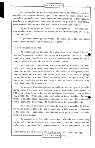 ,
4. O V Congresso do PCB
IIG
Retrato"/: Ed. ltatiaio Ltda, nn., 19~O. pá~. 255.
~~lE S E 11v~-,--".--- ....I
(2) Pcrnlva, O.: "O
o policentrismo ganhou vulto. lniciàva-se o fim do bloco
monolítico do MCl e da hegemonia do PCUS.
Em novembro, a Comissão Executiva, através da "Carta Abe.!:.
ta de Luiz Carlos Prestes aos Comunistas"~ que se tornou conhe-
cida como "carta-rolha", estabeleceJo ·fim da discussão. Esta-
Os defensores da política do XX Congresso -- a coexistên-
cia pacifica -- receberam os epítetos de "revisionistas" e de
"reformistas".
As denúncias do sistema do culto à personalidade e dos cri
mes do "camarada" Stalin, fqitas no xx Congresso do PCUS, aca~
I
retaram a para.lisação doPCB. A sua direçãonacionalbuscou adiar o
quanto ,pôde a 'discussão em torno desses fatos.
Em julho dc"956, houve. uma.Conferência Nacional do Par-
tido, a V, mas o assunto simplesmente não foi abordado. Segundo
Peralva; o PCB "estava atordoado e não sabia ou não podia' discu
tir um tema, para o qual não existiam ainda as muletas ~o proj~
to de frase feita e das f6rmulas c~nsagradas. Porquc era ~ is-'
so, a um repetidor rle frases feitas, que se havia reduzido o an
tigo Cavaleiro da Esperança" (2).
Em agosto, é realizada uma reunião do CC,. na gua'la direção
do Partido é duramente criticada, ~as a discussão envolvendo o
PCB como um todo ou o fulcro do problema continuou, na prãti-
ca, proibida. O crítico mais contundente fora Agildo Baratatt
Desde o inicio dessa reunião, constatou-se' que as divergências
com o trabalho de direção do Partido eram irreconciliáveis.
Em fins de setembro, é convocada uma nova reunião do CC,o~
de,muito mais nítidas do que o rumo que o PCR tomaria, começam
a delinear-se correntes, que iriam, dali para frente, digla-
dia~-se pelo poder.
As con-seql1ênciasdo XX Congresso foram imcdiatils. As di-
vcrg5ncins 5ino-sovi~ticas, que j~ existiam há a~gum tempo por
questõcs geopolíticas, acentuar~-se nas questões ideológicas.
Reações e dissidências surgiram em todos'os partidos oamrrds~,
pois muitos dirigentes não aceitaram a descstalinizaç5o ••
 