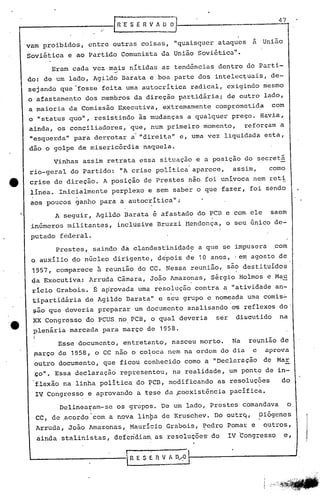 .'
IRE S E R V A O~
varo proibidos, cntre outras coisas, "quaisqucr ataqucs a União
Soviética e ao Partido Comunista da União Soviética".
Eram cada vez mais nítidas as tendências dentro do parti-
~
do: de um lado, Agildo Barata e boa parte dos intelec~uais, de-
sejando que~fosse feita uma autocritica radical, exigindo mesmo
o afastamento dos membros da direção partidária; de outro lado,
a maioria da Comissão Executiva, extremamente comprometida com
o "status quo", resistindo is mudanças a qualquer preço. Havia,
ainda, os conciliadores, que, num primeiro momento, reforçam a
"esquerda" para derrotar a'"direita" e, uma vez liquidada esta,
dão o golpe de misericórdia naquela.
Vinhas assim retrata essa situação e a posição do secretá
rio-geral do Partido: liAcrise política'aparece, assim, como
e crise de direção. A posição de Prestes não foi univoca nem reti
linea. Inicialmente perplexo e sem saber o que fazer, foi sendo
aos poucos ganho para a autocrítica";
A seguir, Agildo Barata é afastado do PCB e com ele saem
in6mer6s militantes, {ncltisive Bruzzi Mendonça, o seu Qnico de~
putado federal.
'e
Prestes, saindo da clandes~inidade a que se impusera .com
. I'I
o auxílio do n6cleo dirigente, d~pois de 10 anos, 'e~ agosto de
1957, comparece à reunião do CC. Nessa reunião, sã~ qestituidos
qa Executiva: Arruda Câmara, JO~O Amazo~as, Sérgio Hoimos e Mau'
ricio Grabois. É ap'rovada uma resoiuçáo contra a "atividade an-
tipartidária de.Agildo Barata" e seu grupo e nom-eada um~ comis':"
~áo que deveria preparar um documento analisando o~ +ef+exos do'
~X Congresso do PCUS no PCB, o qual deveria ser di~cutido na
plenária marcada para março qe 1958.
Esse documento, entretanto, nasceu morto. Na re~nião de
~arço de 1958, o CC não o ColOCá nem na ordem do dia c aprova
outro documento, que ficou conhecido como a "Declaração de Mar
~O". Essa declaraçã6 representou, na realidade, um ppnt~ de in-
flexão na linha política do ~CBf modificando as resoluç~es do
IV Congresso e aprovando a t~se da poexistência pacífica.
Delinearam-se os grupos. De um lado, Prestes qomandava o
I
CC, de ,acordo com a nova linpa de Kruschev. Do outrq, piõgenes
Arruda, João Amazonas, Maurício Grabois, ~edro Pomar e outros,
ainda stalinistas, deferidia~ as resoluções do IV Congresso c,
t
• R E S E n V A 0,...,0
 