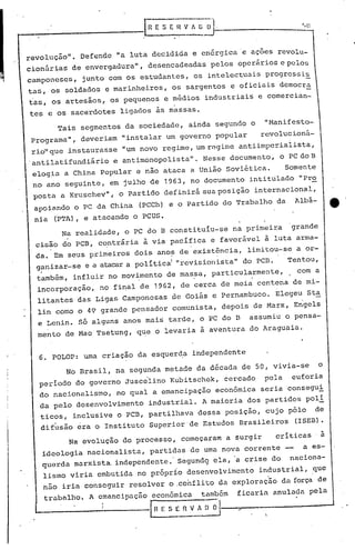 '.()
revoluç50". Defende "a luta decidida e en6rgica e aç6es revolu-
cionárias de envergadura", desencadeadas pelos operários e pelos
camponeses, junto com os estudantes, os intelectuais progrcssis
tas, os soldados e marinheiros, os sargentos e oficiais democra
tas, os artesãos, os pequenos e médios industriais e comercian-
tes e os sacerdotes ligados às massas.
Tais segmentos da sociedade, ainda segundo o "Manifesto-
Programa", deveriam "instalar um governo popular revolucioná-
rio"que instaurasse "um novo regime 1 um regime antiimperialista,
.antilatifundiário e antimonopolista". Nesse documento, o PC do B
elogia a China popular e não ataca a União Soviética. Somente
no ano seguinte, em julho de 1963, no documento intitulado "Pro
posta a Kruschev", o Partido definirá sua posição internacional,
apoiando o PC da China (PCCh) e o Partido do Trabalho da Albâ-
nia (PTA), e atacando o PCUS.
Na realidade, o PC do B constituiu-se na primeira grande
.cisão do PCB, c~ntriria i via pacifica e favorável ~ luta arma-
da. Em seus primeiros dois anos de existência, limitou-se a or-I . .
ganizar-se e a atacara polítical "revisionista" do PCD.· Tentou,
também, influir no mov~mento de mas~a, particul~rme~te, com a
incorporação, no final de 1962, de cerca de meia centena de mi-
litantes das Ligas. Camponesas de Goiás e Pernambuco. Elegeu Sta
lin como o 49 grande pensador comunista, depois de Marx, Engels
e Lenin. s6 alguns anos mai~ tarde, o PC do D assumiu o pensa-
mento de Mao Tsetung, q~e o levaria a aventura do Araguaia.
6. POLOP: uma criação da esquer~a independente
No Brasil, na segunda metade da década de 50, vivia-se o
periodo do governo Juscelino Kubitschek, cercado pela euforia
do nacionalismo, no qual a emancipação econômica seria consegui
da pelo desenvolvimento industrial. A maioria dos partidos poli
ticos, inclusive o PCD, partilhava dessa posição, cujo p6lo de
difusão era o Instituto Superior de E~tudos Brasileiros (ISEB).
Na evolução do processo, começaram a $urgir críticas a
ideologia nacionalista, partidas de uma nova corrente a es-
querda marxista. independent~.· Segundg ela, 'a crise do naciona-
lismo viria embutida no pr6prio desenvolvimento industrial, que
n50 iria conseguir resolver o .co~flito da exploraç~o da força de
trabalho. A emancipação econ6mica tamb6m ficaria anulada pela
lI! r: S E I!~ A ;;;1------.-.------ ....
 