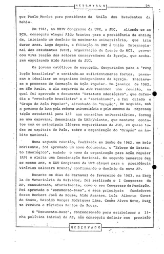 .-  H E ~ E ,H V I, L ~
ge~ Paulo Mendes para presidente da União dos Estudantes da
Bahia.
Em 1961, no XXIV Congresso da UNE, a JUC, aliando-se ao
PCB, conseguiu eleger Aldo Arantes para a presidência da entida
de, iniciando um domínio do movimento universitário, que iria
durar anos. Logo depois, a filiação da UNE à União Internacio-
nal dos Estudantes (UIE), organização de frente do MCI, provo-
cou viva reação dos setores conservadores da Igreja, que acaba-
ram expulsando Aldo Arantes da JUC.
Os jovens católicos de esquerda, despertados para a "revo
lução brasileira" e sentindo-se suficientemente fortes, passa-
ram a idealizar um organismo independente da Igreja. Iniciava-
se o processo de formação da Ação Popular. Em janeiro de 1962,
em s50 Paulo, a ala esquerda da JUC realizou urna reunião, na
qual foi aprovado o documento "Estatuto Ideológico", que 4efen-'
dia a "revolução brasileira" e o "socialismo", e foi criado o
"Grupo de Ação Popular", alcunhado de "Grupão". Em seguida, sob
o pretextoda luta pela reformauniversitáriae pe~o aumentoda represe~
t~ção estudantil para 1/3 nos conselhos universitirios, formou
se uma caravana, denominada de UNE-yo1ante, que manteve conta-
tos com os principais líderes esquerdistas da JUC, em quase to-
das as capitais do País, sobre a organização do "Grupão" em âm-
bito nacional.
Numa segunda reunião, tea1izada em junho de 1962, em Belo
Horizonte, foi aprovado um novo documento, o "Esboço do Estatu~
to Ideo1ógico'l, mudado o nome da organização. para Ação Popular
(AP) e eleita uma Coordenação Nacional. No segundo 'semestre des
se mesmo ano, o XXV Congresso da UNE eleg~u para a presidência
VinIcius Caldeira Brandt,' confirmando o domínio da nova AP.
Durante os dias de carnaval de fevereiro de 1963, na Esco
la de VeterinéÍricide Salvador, foi realizado o I Congresso da
AP, considerado, oficialmente, como o seu Congresso eleFundac50~
Foi apro~ado o "Documento-Basel
', e seus principais fundadores
foram Herbert José de Souz-a, Aldo Arantes, Luís Alberto Gomes
de Souza, Haroldo Borges Rodrigues Lima, Cos~e Alves Netq, Duar
te Pereira e Péricles Santos de Souza.
O "Documento-Basel', confeccionado para estabelecer a li-
nha política inicial da AP, nao conseguiu definir com precisão
"-----------[ H F. S E 11V " ~
'.
 