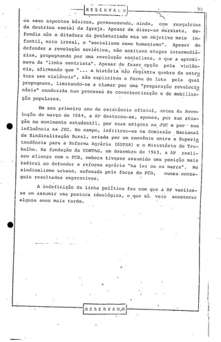os seus aspectos básicos, permanecendo" ainda, com' rcsC]uícios
da doutrina social da Igreja. Apesar de dizer-se mrirxista, de-
fendia não a ditadura do proletariado mas um objetivo meio in-
fantil, meio irreal, o "socialismo como humanismo". Apesar de
defender a revolução soviitica, não a~eitava etaeas intermedi~-
rias, propugn~ndo por uma revolução so~~alista, o que a aproxi-
mava da "linha centrista". Apesar de fazer:opç50 pela violên-
" .cia, afirmando que li ••• a história 'não r~gístra quebra de estru
tura sem violência", não explicitou a forma de luta pela qual
propugnava, limitando'-se a clamar' por uma "preparação revolucio
nária" conduzida num processo de conscientização e de mobi.liza-
-çao populares.
, I _ ,
Em seu primeir.o ano de ex~stenc~él ,oficial, untes di Hcvo-
lução de março de 1964, a AP destacou-se, apenas, por sua atua-
ç~o no movimento estudantil, por suas origens na.JUC e por-o sua
influência na JEC. No campo, infiltrou-se na Comissão Nacional
de Sindicalização Rural, criada por um convênio entre a'Superi~
tend~ncia para a Reforma Agrária (SUPRA) e o Minist6rio do T~a-
balho. Na fundação da CONTAG, em dezembro de 19G3, a AP reali-
zou aliança com o peB, embora tivqsse assumido uma posição mais
radical ao defender a refo~ma agrária "na lei ou nu.mflrra". No
sindicalismo urbano, sufocada pela força do PCB, nunca, conse-
guiu resultados expressivos;
A indefinição da linha política fez com que a'Af vacilas-
se em assumir uma postura ideológica, o.que so. veio acontecer
alguns anos mais tarde.
I'
",
IBESEflv~~I,
"
:1
,li
I'
 