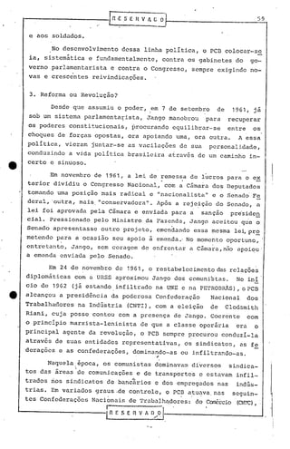 r-------------fR ·ES'Efl V~ o
e aos soldados.
59
No desenvolvimento dessa linha política, o PCD colocar-s~
ia, sistemática e fundamentalmente, contra os gabinetes do go-
verno parlamentarista e contra o Congresso, sempre exigindo no-
vas e crescentes reivindicações.
3. Reforma ou Revo~ução?
Desde que assumiu o poder, em 7 de setembro de 1961, já
sob um sistema parlamenta~ista, J;ango manobrou para recuperar
os poderes constitucionais, procurando equilibrar-se entre os
choques de forças opostas, ora apoiando uma, ora outra. A essa
política, vieram juntar~se as vacilações de sua pers6nalidade,
conduzindo a vida politica brasileira afrav~s de um caminho in-
certo e sinuoso.
Em novembro de 1961, a lei de remessa de lucros para o ex
. .
terior dividiu o Congresso Nacional, com a câmara dos Deputados
tomando uma posiçâo mais radical e "nacionalista" e o Senadd Fe
deral, 'outra, mais, "conservadora','.Após a rejeição do Senado, a
lei foi aprovada pela Câmara e enviada para a sançâo pr~sidea
eial. Pressionado pelo Ministro da Fazenda, Jango aceitou que o
Senado apresentasse outro projeto, emendando essa ~esma lei,pr~
metendo para, ri ocasião seu apoio à emenda.' No momento oportuno, '
entretanto, Jango, sem coragem de enfrentar a Câma.ra,hão apoi~u'
a emenda enviada pelo Senado.
Em 24 de novembro de 1961, o restabelecimento das relações
diplomáticas com a URSS aproximou Jango dos comunistas. No iní
cio de 1962 (já estando infiltrado na UNE e na PE'fRODHÁS),o PCD
tt alcançou a presidência da poderosa Confederaçâo Nacional dos
Trabalhadores na Ind6stria (CNTI), com a eleição de Clodsmitll
Riani, cuja posse contou com a presença de Jango. Coerente com
o principio marxista-leninista de que a classe operária era o
principal agente da revolução, o PCD sempre procurou conduzi-la
,através de suas entidades representativas, os sindicatos, as fe
derações e as confederações, dominando-as ou infiltrando-as.
,
Naquela,época, os comunistas dominavam diversos sindica-I
tos das áreas de comunicações e de transportes e estavam infil-
,.,
trados riossindicatos de bancãrios e dos empregados nas ind6s-
trias. Em variados graus .de controle, o PC~ atu~va,nas seguin-
tes Confederações Nacionais de 'l'raba.lh"dores:do Caréi:cio(CNTC),'
I n () Ia.-------------Ln E S E n V A ~
 