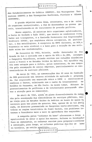 ..- lRE S [1 V" D ~1----------6-0-t
o grande objetivo nessa area, entretanto, era o de criar
um organismo centralizador, a fim de desencadear as greves ge-
rais, transformando-as em instrumento de pressão politica.
dos Estabelecimentos de Crédito (CONTEC), dos Transportes Ter-
restres (CNTTT) e dos Transportes Maritimos, Fluviais e A~reos
(CNTTMFA) •
·eEm fevereiro de 1962, Brizola, então Governador do Rio
Grande do Sul e contando com o apoio do PC~ c da.UNE, encampou
a Compa~hia Telefônica, criando atritos nas relações econõmicas
entre o Brasil e os Estados Unid9s da América. Tal episódio se.!:.
viu como estopim para o ínicio, pelos comunistas, de uma campa-
nha pela encampação de outras empresas, particularmente as con-
cessionárias de serviços públicos.
Em março de 1962, as·comemorações dos 40 anos de fundação
do PCB provocaram uma intensa atividade de agitação e propaga~
da. Foi organizada uma exposição sobre a URSS e realizaram-se
.comicios e festas, culminando com o canto da Internacional no
Estádio do pacaembu, em são Paulo. 10mesmo tempo, de'zcnas de
pronunciamentos de politicos e de intelectuais procuravam cha-
mar a atenção para os comunistas.
Em abril de 1962, a~ndal em pleno desenvolvimento da camp~ tt .
nha pela encampação das subsidiárias de serviços públicos, Jan-
go viaja para os Estados Unidos da América em busca de apoio f!
nanceiro para ~eu plano de governo. Mas, apesar de se ter ~ecl~
rado, em discurso pronunciado no Congresso norte-americano, con ~-
trário ao regime totalitário de Fidel castro, nos problemas in-
ternos o Presidente mais e mais se aproxImava das esquerdas.
A campanha pelas "reformas de base" ofereceram a Jango a
oportunidade 'de obter o apoio das massas. Reforma ou Revoluç50?
. '
Para os comunistas, as reform~s serviam para prepa~-are flcclcrar
a revolução; para Jango, as'reformas poderiam dar-lhe um' nome
na história, ao estilo PQ~listp. .
..-.------------Ln E S E ,~~_~~~~l---,---------
Nesse aspecto, já existiam dois organismos aglutinadores,
o Pacto de Unidade e Ação (PUA), que reunia os sindicatos vincu
lados aos transportes, e a Comissâo Permanente das Organizações
Sindicais (CPOS), que englobava várias categorias, em particu--
lar, a dos metalúrgicos. A conquista da CNTI forneceu, ao PCB,a
hegemonia no meio sindical e a base para a criação de uma enti-
dade acima das confederações.
 