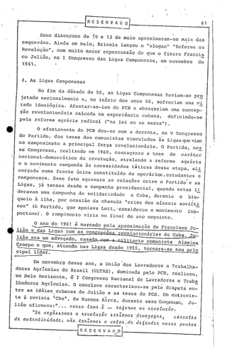 •.
4. As Ligas Camponesas
Seus discursos de 19 e 13 de maio aproximaram-no m~i5 das
esquerdas. Ainda em maio, Brizola lançou o IIslogan" "Reforma ou
Revolução", com muito maior repercussão do que o.fizera Francis
. -co Julião, no I Congresso das Ligas Camponesas, em novembro de
1961.
[n'ES_E n v ~~ 6_'_.'
o afastamento do PCB deu-se com a derrota, no V Congresso
. .
do Partido, das teses dos comunistas vinculados às Ligas que viam
no campesinato a principal força revolucionária. O Partido, ne~
se Congresso, realizado em 1960, consagrara a tese do caráter
nacional-democrático da revolução,' atrelando a reforma agrária
e o movimento campon~s às necessidades táticas dessa etapa, ali
cerçada numa frente única constituída de operários, estudantes e
.camponeses. Esse fato agravara as relações entre o Partido e as
Ligas, já tensas desde a campan~a presidencial, qu~ndo estas li
deravam uma campanha de solidariedade a Cuba, durante o blo-'
queio à ilha, por ocasião da chamada "crise dos mísseis soviéti
COSi' (6 Partido, que apoiava Lott,'considerou o movimento ino-
portuno). O rompimento viria no final do ano seguinte.
No fim da década de 50, as Ligas Camponesas haviam-se pr~
jetado nacionalmente c, no início dos anos 60, sofreriam uma vi
rada ideol6gica. Afastar-se-iam do PCB e abraçariam uma concep-
ção revolucionária .calcada na experiência cubana, definindo-se
pela reforma agrária radical ("na lei ou na marra").
Em novembro desse ano, a União 'dos Lavradores e Trabalha-
dor~s Agrícolas do Brasil (ULTAD.),dominada pelo PCB, ~ealizou,
'em pelo Horizonte, 5 I Congresso Nacional de Lavradores e Trab~
lha~ores Agrícolas. O conclave caracterizou-se pelá disputa en-
tre as idéias cubanas de Julião e as teses do pcn. Em entrcvis-. . .. ..
ta ii revista IIChe
n
, de Buenos Aires, durante esse Congresso, Ju-
1i59 afirmava:" ... nO~-60 .te.ma·ê - Ife.óOIL/1Ia ou ILC.VO.tu.cão~
"Se negã.6.6 e.1Il0-6 a lLe.vo.tu.cão ~ e.ILZaJllO~ ·.de.JlIa[J~}9(J.-6t c.a.'Le.n.tc.-6
de llU.tC.I1.t.<.c.'<'dadc.; não .tcItZa/1l0-6 o va.tolL,de dc.Óc.ltdelt 1t0-6tJo 1'011;(:0.6
fr~E S E H V f 1)••...•0·1------- --1
o ano de 1961 ê marcado pela aproximação de Francisço Ju-
~ .. . --I li50 e das Ligas som as conccpcp~s'revolucionárias de C,ubaí..Ju-
-- ~
lião era um advogado, casado c~--militante comunista Alexil)a
• v ~
~respo e que, atuando nas Ligas desde 1955, tornara-se seu prin
<?i~al 1.ider•
 
