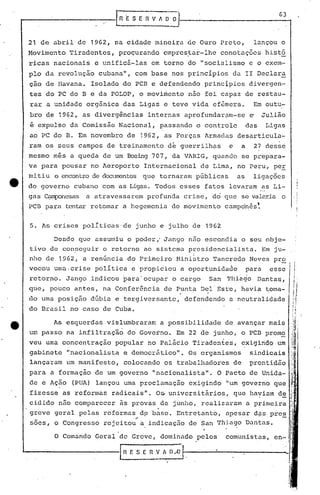 -------I_R E SE_~V ~~iJ-----_-_G--t3
21 de abril de 1962, na cidade mineira óe Ouro Preto, lançou o
Movimento Tiradentes, proçurando cmpres~ar-lhe conotações histó
ricas nacionai~ e unificã~las em torno do I'socialismo e o exem-
plo da revolução cubana", com base nos principios da II Declara
çao de Havana. Isolado do PCB e de~endendo principios divergcn-
i
tes do PC do B e da POLOP, o movimento n50 foi capaz de restau-
rar a unidade orgnnica das Ligas e teve vida efêmera. Em outu,-
bro de 1962, as divergências internas aprofundaram-se e Julião
é expulso da Comissão Nacional, passando o controle das Ligas
ao PC do B. Em novembro de 1962, as Forças Armadas desarticula-
ram os seus campos de treinamento de guerrilhas e a 27 desse
mesmo mes a queda de um Boeing 707, da VARIG, quando se prepara-
va para pousar no Aeroporto Internacional de Lima, no Peru, peE
mi tiu o encontro de c1OC.U11CI1tosque tornaram públicas as li.gações,
do governo cubano com as Ligas. Todos esses fatos levaram as Li-
gas ~nesas a atravessarem profunda crise, do que se valeria o
, - ,PC13 para tentar retomar a hegemonia do movimento cumpon,es.
5. As crises polrtic~s·de junho e julho de 1962
O Comando Geral
do Brasil no caso de Cuba.
Desde que assumiu o poder,' Jango nao escondi.a o seu obje-
tivo de con~eguir o retorno ao sistCffiupresidencialista. Em ju-
,
nho de 1962, a renúnciu d? Primeiro Ministro Tancredo Neves pr2
vocou umu,crise política e propiciou a oportunidade para esse
.retorno. Jango indicou para' ocupar o cargo San 'l'hiago·Danta~,
que, pouco antes, na Conferência de P,unta Dc;l'Est'e, havia toma-
do uma posição dúbia e te~giversante, defendendo a neutralidade
As esquerdas vislu~braram a possibilidade de. avançar mais
um passo na infiltraçãó do' Governo. Em 22 de junho, o pcn prom~'
veu uma concentração popular no palácio Tiradentes, exigindo um
gabinete "nacionalista e democrático". Os organismos sindicais
lançaram um manifesto, colocando os trabalhadores de prontidão
para a formação de um governo "nacionalista". O Pacto de Unida-
de e Ação (PUA) lançou uma proclamação exigindo "um governo que
fizesse as reformas radicais". 0& universitãrios, que ha~iam d~
cidido n50 comparecer ãs provas de junllo, realizaram a primeira
greve geral pelas reformas d~ base. Bntretanto, apesar d~s pres
~ .-
sões, o Congresso rejeitou a, indicaç50 de San Thia~o Dantas.
11
I
I
1'1
/
"1
li!:
,I ;;~.
I ~1
1:1
d·;;!I~'
it~
"ii~
;:.!t1t
~:i
111.
lI!., .
W' 'li!
i'
li;
I~
I)
I
de Greve, dominado pelos comunistas, en-"
., .
&-----------1 R ES [ R V ~ ~I--,------------
 