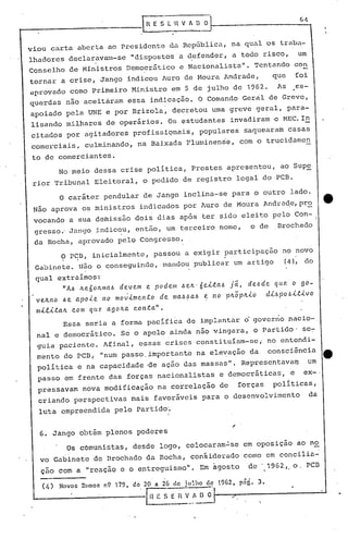 No meio dessa crise política, Prestes apresentou, ao Supe
rior Tribunal Eleitoral, o pedido de registro legal do PCB.
~-- --..
R E S E. 'I~ V A n O
'.
de .. 1962 ,. o. pcn
em oposição ao no
como em concilia-
,
1962, png. 3.de 20 a 26 de julho de
111 E S· E n ~..~ O o·
(/~) Novos Rumos n9 179,
Os comunistas, desde logo, colocaram~se
vo Gabinete de Brochado da Rocha, con§iderado
çao com a "reação e o entreguismo". Em agosto
6. Jango obtém plenos poderes
Essa seria a forma pacifica de implantar o gover.no nacio-
nal e democrático. Se o apelo ainda não vingara, o Partido' se~
guia paciente. Afinal, essas criscs constituíam-sc; no entcndi-
menta do PCB, "num passo. importante n~ ele~ação da consciência e
política e na capacidade 'de ação das massas". Representava~ um
passo em frente das forças nacionalistas e democráticas, e ex-·
pressavam nova modificação na correlação de forças políticas,
criando perspectivas mais favoráveis para o desenvolvimento da
luta empreendida pelo rartidoL
Ç> PC:B, inicialmente, passou a exigir participa.ção no novo
Ga~incte. Não o conseguindo, mandou publicar um artigo (4), do
qual extraímos:
"AI.> Jte6olLlt1al.> devem e podem l.>eJt· 6eJ..t.ab Já, de.l.>de C{({(l. o 90-
Ve.Jt.ltO I.>e. apoJ..e 110 movJ..meltt.o de llIal.>bal.> ': ltO plLÕplLJ..O dJ..l.>pobJ..t.J..VQ
mLe.J..t.alL c.om qUe! agolLa c.oltt.a".
o caráter pendular de Jango inclina-se para o outro lado.
Não aprova os ministros indicados por A~ro de Moura Andra~e,pr~
vocando a sua demissão dois dias apos ter sido eleito pelo Con- I
gresso.'Jango ~ndicou, então, um terceiro nome, o de Brochado
da Rocha, aprovado pelo Congresso ..
.viou carta aberta ao Presidente da República, na qual os traba-
lhadores declaravam-se "dispostos a defender, a todo risco, um
Conselho de Ministros Democrático e Nacionalista". Tentando con
tornar a crise, Jango indicou ~uro de Moura Andrade, que foi
.aprovado como Primeiro Ministro em 5 de julho de 1962. As es-
querdas não aceitàram essa indicação. O Comando Geral de Greve,
apoiado pela UNE e por Brizola, decretou uma greve geral, para-
lisando milhares de operários. Os estudantes invadiram o MEC.I~
citados por agitadores profissiQnais, populares saquearam casas
comerci.ais, culminando, na Baixada Fluminense, com o trucidamen
to de comerciantes.
 
