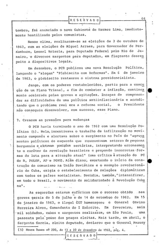 ~ E.,'I~V ~ o ~Ji-_------- G6
tembro, foi anunciado o novo Gabinetê de Hermes Lima, imediata-
mente hostilizado pelos comunistas.
Nesse clima, realizaram-se as eleições de 3 de outubro de
19G~, com as eleições de Miguel Arraes, pará Governador de Per-
riambuco, Leonel Brizola, para Deputado Federal pelo Rio de Ja-
neiro, 'e diversos sargentos para deputados, em flagrante desres
peito a dispositivos legais.
Em dezembro, o PCB publicou uma nova Resolução Política,
lançando o "slogan" "PIE;biscito com Reformas". Em 6 de janeiro
de 1963, o plebiscito restaurou o sistema presidencialista.
Jango, com os poderes restabelecidos, partiu para a execu
ção de um Plano Trienal, a fim de combater a inflação, continua e
mente acelerada pelas greves e agitações. Incapaz de compreen-
der as dificuldades de uma política antiinflacionária e acredi-
.tando que o problema real era a reforma social, o Presidente
não conseguiu desenvolver, com sucesso, esse Plano.
7. Crescem as pressoes para mudanças
o PCB havia terminado o ano de 1962 com uma Resolução Po-
lítica (5). Nela, incentivava o tra~alho de infiltração no moví-
mento campon6s e alertava sobre o surgi~ento no Pais de "agrur~
mentos poli t::i.co:::;de esquerda que representavamsetores Ba Ix!qlwna
burgues'ia e a:3.otavamposi.çõessectárias, interpretando erroneamen, -
te o caráter da revolução brasileira e propondo incorretas·for-
mas de luta para a situação atual" (uma critica à atuação do PC
do D, POLOP, AP"e POR~. Al~m disso~ exortando o início da cons-
trução do comunismo na União Sovi~tica e o exemplo.revolucj,oná-
rio de Cuba, exigia o estabelecimento de relações diplomáticas
com todos os países socialistas. Decidia, também, "intensificar,
em todo o Brasil, o movimento de solidariedade ã Revolução Cuba
na".
As esquerdas estavam eufóricas com o sucesso obtido .nas
greves gerais de 5 de julho eide 14 de setemb40 de 1962. Em 15
de janeiro de 1963, o ilegal CGT homenageou o General Osvino
Ferreira Alves, Comandante do I Exército. Em fevereiro, seis
..
'mil soldados, cabos e sargentos realizaram; em são Paulo, ·uma
passeata pela-po~se das praças eleitas. Mais tarde, em abril, o
Sargento Garcia, eleitb deputado, declarou ,que o Gcnera~ Amaury
( 5)
,
Novos Rumos n9 200, de 13 n 20 de dczen~ro de'1962, P~C. 4 •
.l~:F. s [ n ~~ ..~~.~J._,.
 