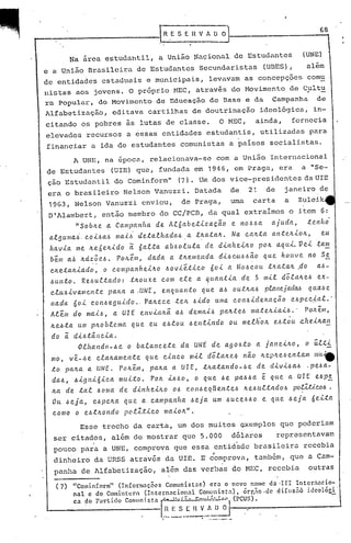 Na area estudantil, a União Naçional de Estudantes
e a União Brasileira de Estudantes Secundaristas (UnES),
68
(UNE)
além
de entidades estaduais e municipais, levavam as concepç~es comu
nistas aos jovens. O próprioMEC, através do Movimento de Cultu,
ra popular, do Movimento de Educação de Dase e da Campanha de
Alfabetização, editava cartilhas de doutrinação ideológica, in-
citando os pobres às lutas de classe. O MEC, ainda, fornecia
elevados recursos a essas entidades estudantis, utilizadas para
financiar a ida de estudantes comunistas a paises socialistas.
A UNE, na 6poca, relacionava-se com a União Internacional
de Estudantes (UIE) que, fundada em 19~6, em Praga, era a "Se-
çao Estudantil do Cominform" (7). Um dos vice-presidentes da urE
era o brasileiro Nelson Vanuzzi. Datada de 21 de janeiro de
1963, Nelson Vanuzzi enviou, de Praga, uma carta a Zulei.k
D
'
1larnbert,então membro do CC/PCD, da qual extraimos o item 6:
"Sob~e ~ Campanha de Al6abetlzaç~o e no~~a ajuda, tenho'
algumai. eol~a~ mali detalhada~.a t~ata~. Na ea~ta ant~~io~, eu
havla me ~e6e~ldo a 6alta ab~oluta de dlnhel~o po~ aqul.Vel ta~
bem a.b ~d~~e~. PO/Lé.m, dada a t~ell1el1da dl~e«~óêi.o que' hOtLVe ItO S!
e/Leta./llado, o eompa.nh elll.O ~ovletleo Ó ol a Mo~c.otI. :t/la.ta~ .do aó-
óunto. Reóultado: tnouxe eom ele a quantla de 5 mll d6la~e~ ex-
eluó.l.vamC'..llte pa/La a .UNE, enquanto que. a~ ou'tnaó planejaclM qnaó C'..
nada 60.<. eonóeguldo., Pa~e.c.e .te.~ ó'ldo uma eOI'1~lc1elLação e.ópe.e~al.·
Alem do maló, a UI E eltvla~ã. a~ denta,ü pa~.te~ mate.Jl..i.a.i.~.' PO.lt. em,
~eóta um pltoble.llla que eu eótou ~elt.tlJtclo ou l11el/lo~ e.~.tôu .ehe.lltan
do ã dl~.tâ.l1ela.
Olhal1do-óe o ba.tal'1eete da UNE de agoó.to a jal1el~o, o úl:t.l
mo, vê-óe ela/la/llel1:e. que c.llteo /ll.t.l d6lalte.4 I1~O ~ep~'e~eJttam mi.l-e
:to pana. a. UNE. POll.em, pa.lta. a UIE, :t~a:taltdo-~C'.. de cllvlóaó .pe.6a-
da.6, ól!J111ólea muLto. PO/l. l~.6o, o C{l.leóe. pa.~~a e qlle a UIE eóp~
~a de :tal óoma. de dll1hel~o 0.6 c.oJ1óeqtte.l1te.6 Il.e~lll.tado~ poR2tleoó., '
Ou óeja, eópe~a que aeampa.l1ha óeja um .6uee.6óo e que óe.ja 6e.l:ta
eomo o eót~ol1do pc.R.l.tleo ma.lo~".
Esse trecho da carta, um dos muitos ~xemplos que poderiam
ser citados, além de mostrar que 5.000 dólares representavam
pouco para a UNE, comprova que essa entidade brasileir.a recebia
..
dinheiro da URSS atrav~s da UIE. E comprova, tomb6m, que a Com-
panha de Alfabetização, a~~m das verbas do MEC, recebia outras
______ I
(7) "Comin[orm" (Informações Comunistas) era o novo nomc da ·II1 1ntcrilacio-
nal e do Comintcrn (Internacional Comunista), órr.~o ,ue dlfllsnô idcolóC.!:.
ca do l).rti.db Comunista .~.::...=.::--S.:-~;..~:;:-., (PCUS).
. . !.~~:.:~~~.~~~~J.'
 