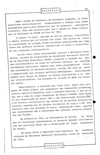 70
"
As Ligas foram a expressão mais~explicita da tendência
violenta do Movimento Comunista Brasileiro, antes da Revolução
de 1964.
Em outubro de 1963, na Conferência de Recife, 'as Ligas
que se vincularam informalmente ao Conselho Nacional unificam-se
sob uma estrutura 6nica com a denominação de~ Ligas Camponesas
do Brasil.
organicamente, o Conselho das Ligas iria opta~ pela pYO-,
posta do Padre Alípi.o, que propugnava uma composição predomina!!,
temente operário-camponesa para o Conselho Nacional e que as'Li
gas com o nome de Ligas Camponesas do 13rasiltivessem como sup0E..
te uma organizaç.ão de Hassa (OM) e,um~ organização Politica (oP).
A OP deveria estruturar-se nos moldes de um partidq marxisttl-l~
ninista, cabendo-lhe as funções dirigentes da Liga,e a OM fun-
cionaria como uma entidauc de massa, congregandO todos aqueles
que concordassem com a efetivação das reformas radicais propos-
tas por Julião.
Julião tenta nessa oportunidade recriar o Movimento Tira-
dentes,atrav~s da organização do denominado Movimento Unifica-
do da Revolução Brasileira (MURB).propondo a unidade das for- •.
ças revolueionárias em torno de reformas radieais de conteúdo
nitidamente socialista. Embora suas teses programáticas tives-
sem ressonãncia no Conselho Nacional, Julião não leva em conta
a complexidade das alianças político-ideológicas, dist~nguindo
apenas duas forças em choque, as forças reacionárias e as for-
ças revolucionárias. su~ proposta de criação do MURE nao encon-
tra apoio.
o jornal "A Liga", editado no Rio de Janeiro, transcrevia
o embate interno que se travava nas Ligas. Ele girava em torno
da necessidade da criação de uma estr.fturacentralizada que impu
sesse uma política unitária, coordenando as bases e consolidan-
do uma vanguarda revolucionária.
Após a perda da hegemonia do movimento campones, as Ligas
,
.pr~curavam reestruturar-.se ., organicamente e redigir suas teses
programiiticaspara a nova conjuntura que se apresenta amplamente
favorável. Elas são revitalizadas com a adesão do Padre Alípio,
que se desligara da ULTAB em fins de 1962.
 