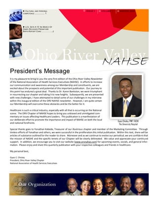  C ULTURAL AND PERSONAL                                        IS S U E 1     V OLUM E 1       WINT E R 200 9
             COMPETENCE ............... 1




              U.S. G ETS A 'D' AS MARCH O F
             D IMES R ELEASES P REMATURE
             B IRTH R EPORT C ARD ……………..2




              Ohio River NAHSE
                         Valley
President’s Message
It is my pleasure to bring to you the very first edition of the Ohio River Valley Newsletter
of the National Association of Health Services Executives (NAHSE). In efforts to increase
our communication and awareness among our Membership and constituents, we are
excited about the prospects and potential of this important publication. Our journey to
this point has endured a great deal. Thanks to Dr. Karen Bankston, we were triumphant
in resurrecting our chapter and taking it to new heights. Subsequently, we are presented
with new challenges. I have attempted to detail some of our challenges in my interview
within this inaugural edition of the ORV NAHSE newsletter. However, I am quite certain
our Membership will overcome these obstacles and be the better for it.

Healthcare is such a critical industry, especially with all that is occurring on the National
scene. The ORV Chapter of NAHSE hopes to bring you unbiased and unmitigated com-
mentary on issues affecting Healthcare Leaders. This publication is a manifestation of
our deliberate effort to promote the importance and impact of NAHSE on both the local
                                                                                                           Gyasi Chisley, PMP, FACHE
and national forefronts.
                                                                                                            The University Hospital
Special thanks goes to Yonathan Kebede, Treasurer of our illustrious chapter and member of the Marketing Committee. Through
tireless efforts of Yonathan and others, we were successful in the proliferation this initial publication. Within this text, there will be
articles of substance outlined for the reader to share. Moreover and as we continue to evolve our periodical, we are confident that
the mission of NASHE and the specific tenets of our Chapter will be clearly delineated. We value and appreciate your continu ed
support. In addition, we encourage you to visit our website (www.orvnahse.com) for upcoming events, socials, and general infor-
mation. Please enjoy and share this quarterly publication with your respective colleagues and friends in healthcare.

My personal best,

Gyasi C. Chisley
President, Ohio River Valley Chapter
National Association of Health Services Executives
 