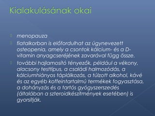  menopauza
 fiatalkorban is előfordulhat az úgynevezett
osteopenia, amely a csontok kálcium- és a D-
vitamin anyagcseréjének zavarával függ össze.
 további hajlamosító tényezők, például a vékony,
alacsony testtípus, a családi halmozódás, a
kálciumhiányos táplálkozás, a túlzott alkohol, kávé
és az egyéb koffeintartalmú termékek fogyasztása,
a dohányzás és a tartós gyógyszerszedés
(általában a szteroidkészítmények esetében) is
gyorsítják.
 