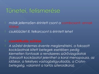  másik jellemzően érintett csont a combcsont- annak
törése
 csuklóízület ill. felkarcsont is érintett lehet
 csontritkulás szűrése
 A szűrést érdemes évente megismételni, a fokozott
kockázatnak kitett betegek esetében pedig
kiemelten fontosak a rendszeres szűrővizsgálatok
(fokozott kockázatot jelenthet a korai menopauza, az
időskor, a fekélyes vastagbélgyulladás, a Crohn-
betegség, valamint a tartós szteroidkúra).
 